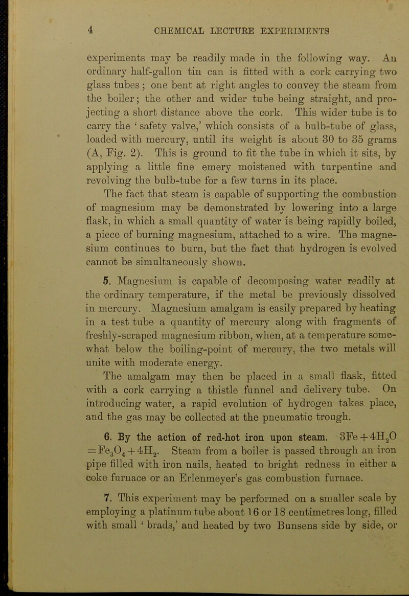 experiments may be readily made in the following way. An ordinary half-gallon tin can is fitted with a cork carrying two glass tubes; one bent at right angles to convey the steam from the boiler; the other and wider tube being straight, and pro- jecting a short distance above the cork. This wider tube is to carry the ‘ safety valve,’ which consists of a bulb-tube of glass, loaded with mercury, until its weight is about 30 to 35 grams (A, Fig. 2). This is ground to fit the tube in which it sits, by applying a little fine emery moistened with turpentine and revolving the bulb-tube for a few turns in its place. The fact that steam is capable of supporting the combustion of magnesium may be demonstrated by lowering into a large flask, in which a small quantity of water is being rapidly boiled, a piece of burning magnesium, attached to a wire. The magne- sium continues to burn, but the fact that hydrogen is evolved cannot be simultaneously shown. 5. Magnesium is capable of decomposing water readily at the ordinary temperature, if the metal be previously dissolved in mercury. Magnesium amalgam is easily prepared by heating in a test tube a quantity of mercury along with fragments of freshly-scraped magnesium ribbon, when, at a temperature some- what below the boiling-point of mercury, the two metals will unite with moderate energy. The amalgam may then be placed in a small flask, fitted with a cork carrying a thistle funnel and delivery tube. On introducing water, a rapid evolution of hydrogen takes place, and the gas may be collected at the pneumatic trough. 6. By the action of red-hot iron upon steam. 3Fe + 4H20 = Fe304 + 4H2. Steam from a boiler is passed through an iron pipe filled with iron nails, heated to bright redness in either a coke furnace or an Erlenmeyer’s gas combustion furnace. 7. This experiment may be performed on a smaller scale by employing a platinum tube about 16 or 18 centimetres long, filled with small ‘ brads,’ and heated by two Bunsens side by side, or