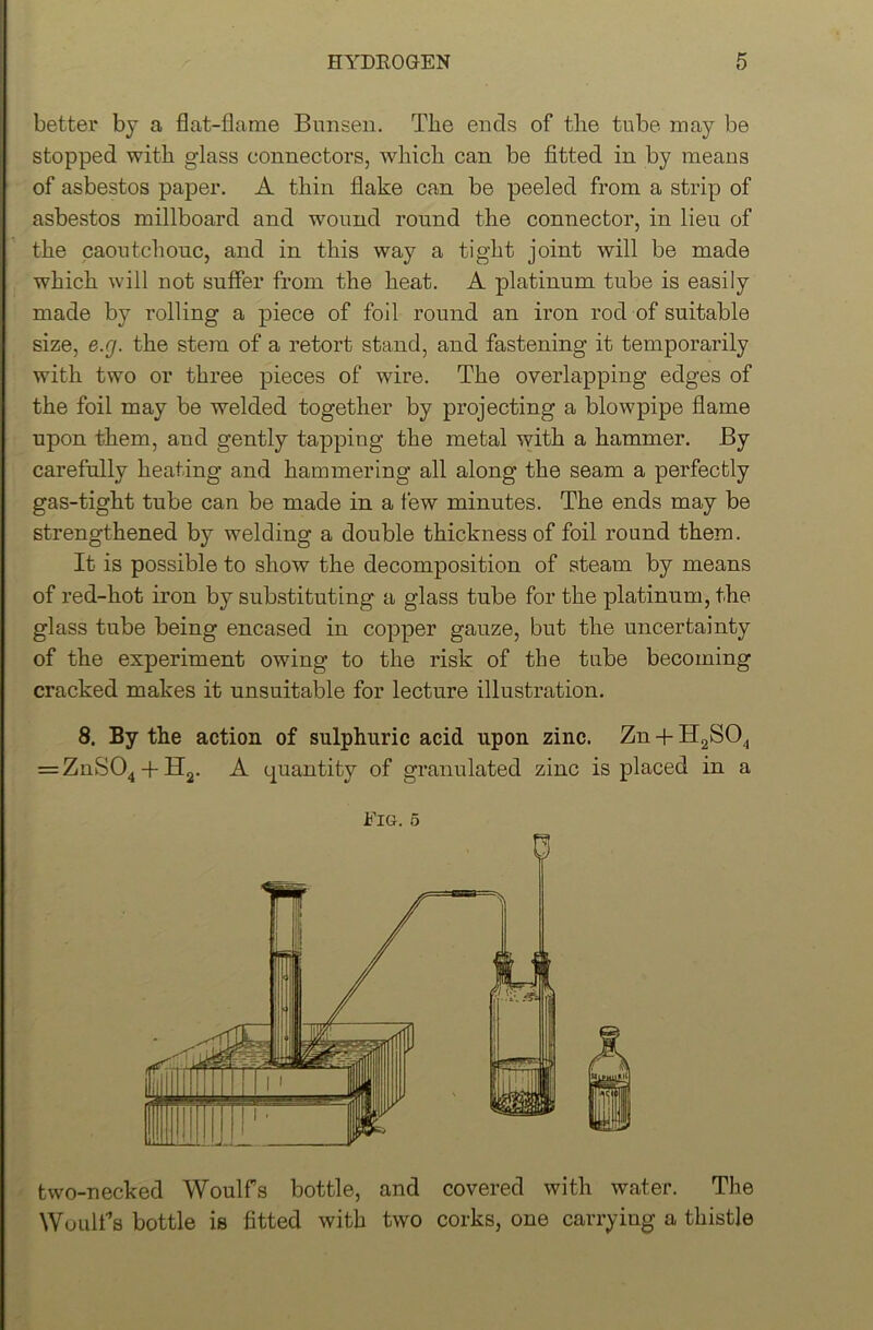 better by a flat-flame Bunsen. The ends of the tube may be stopped with glass connectors, which can be fitted in by means of asbestos paper. A thin flake can be peeled from a strip of asbestos millboard and wound round the connector, in lieu of the caoutchouc, and in this way a tight joint will be made which will not suffer from the heat. A platinum tube is easily made by rolling a piece of foil round an iron rod of suitable size, e.g. the stem of a retort stand, and fastening it temporarily with two or three pieces of wire. The overlapping edges of the foil may be welded together by projecting a blowpipe flame upon them, and gently tapping the metal with a hammer. By carefully heating and hammering all along the seam a perfectly gas-tight tube can be made in a few minutes. The ends may be strengthened by welding a double thickness of foil round them. It is possible to show the decomposition of steam by means of red-hot iron by substituting a glass tube for the platinum, the glass tube being encased in copper gauze, but the uncertainty of the experiment owing to the risk of the tube becoming cracked makes it unsuitable for lecture illustration. 8. By the action of sulphuric acid upon zinc. Zn + H2S04 = ZnS04 + H2. A quantity of granulated zinc is placed in a Fig. 5 two-necked Woulfs bottle, and covered with water. The Woulf’s bottle is fitted with two corks, one carrying a thistle