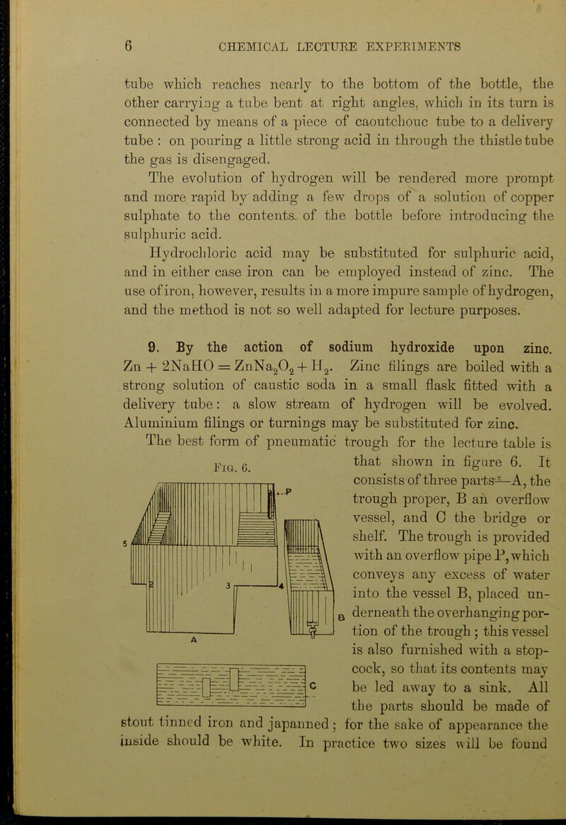 tube which reaches nearly to the bottom of the bottle, the other carrying a tube bent at right angles, which in its turn is connected by means of a piece of caoutchouc tube to a delivery tube : on pouring a little strong acid in through the thistle tube the gas is disengaged. The evolution of hydrogen will be rendered more prompt and more rapid by adding a few drops of a solution of copper sulphate to the contents, of the bottle before introducing the sulphuric acid. Hydrochloric acid may be substituted for sulphuric acid, and in either case iron can be employed instead of zinc. The use of iron, however, results in a more impure sample of hydrogen, and the method is not so well adapted for lecture purposes. Fig. G. 9. By the action of sodium hydroxide upon zinc. Zn + 2NaHO = ZnNa202 + H2. Ziuc filings are boiled with a strong solution of caustic soda in a small flask fitted with a delivery tube: a slow stream of hydrogen will be evolved. Aluminium filings or turnings may be substituted for zinc. The best form of pneumatic trough for the lecture table is that shown in figure 6. It consists of three parts12—A, the trough proper, B an overflow vessel, and 0 the bridge or shelf. The trough is provided with an overflow pipe P, which conveys any excess of water into the vessel B, placed un- derneath the overhanging por- tion of the trough ; this vessel is also furnished with a stop- cock, so that its contents may be led away to a sink. All the parts should be made of stout tinned iron and japanned ; for the sake of appearance the inside should be white. In practice two sizes will be found