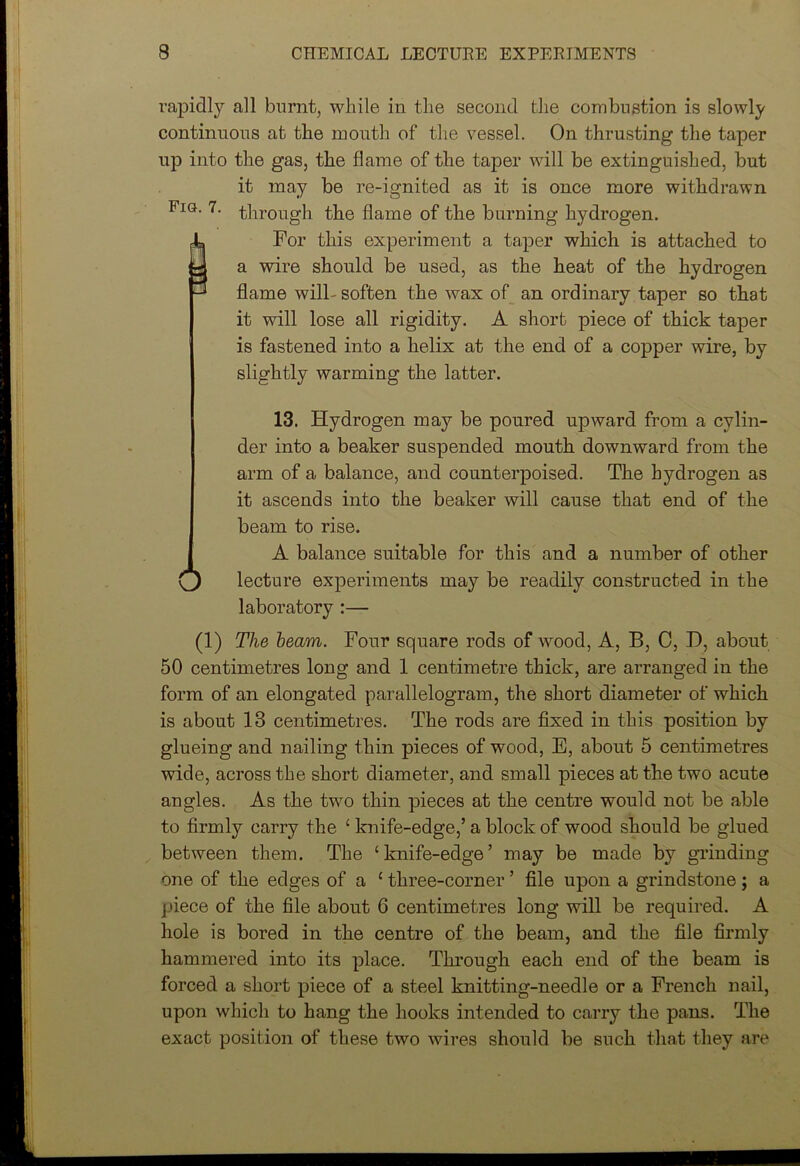 rapidly all burnt, while in the second the combustion is slowly continuous at the mouth of the vessel. On thrusting the taper up into the gas, the flame of the taper will be extinguished, but it may be re-ignited as it is once more withdrawn Fig. 7. through the flame of the burning hydrogen. 4a For this experiment a taper which is attached to J a wire should be used, as the heat of the hydrogen ^ flame wilh soften the wax of an ordinary taper so that it will lose all rigidity. A short piece of thick taper is fastened into a helix at the end of a copper wire, by slightly warming the latter. 13. Hydrogen may be poured upward from a cylin- der into a beaker suspended mouth downward from the arm of a balance, and counterpoised. The hydrogen as it ascends into the beaker will cause that end of the beam to rise. A balance suitable for this and a number of other o lecture experiments may be readily constructed in the laboratory :— (1) The beam. Four square rods of wood, A, B, C, H, about 50 centimetres long and 1 centimetre thick, are arranged in the form of an elongated parallelogram, the short diameter of which is about 13 centimetres. The rods are fixed in this position by glueing and nailing thin pieces of wood, E, about 5 centimetres wide, across the short diameter, and small pieces at the two acute angles. As the two thin pieces at the centre would not be able to firmly carry the ‘ knife-edge,’ a block of wood should be glued between them. The ‘knife-edge’ may be made by grinding one of the edges of a ‘ three-corner ’ file upon a grindstone; a piece of the file about 6 centimetres long will be required. A hole is bored in the centre of the beam, and the file firmly hammered into its place. Through each end of the beam is forced a short piece of a steel knitting-needle or a French nail, upon which to hang the hooks intended to carry the pans. The exact position of these two wires should be such that they are 1