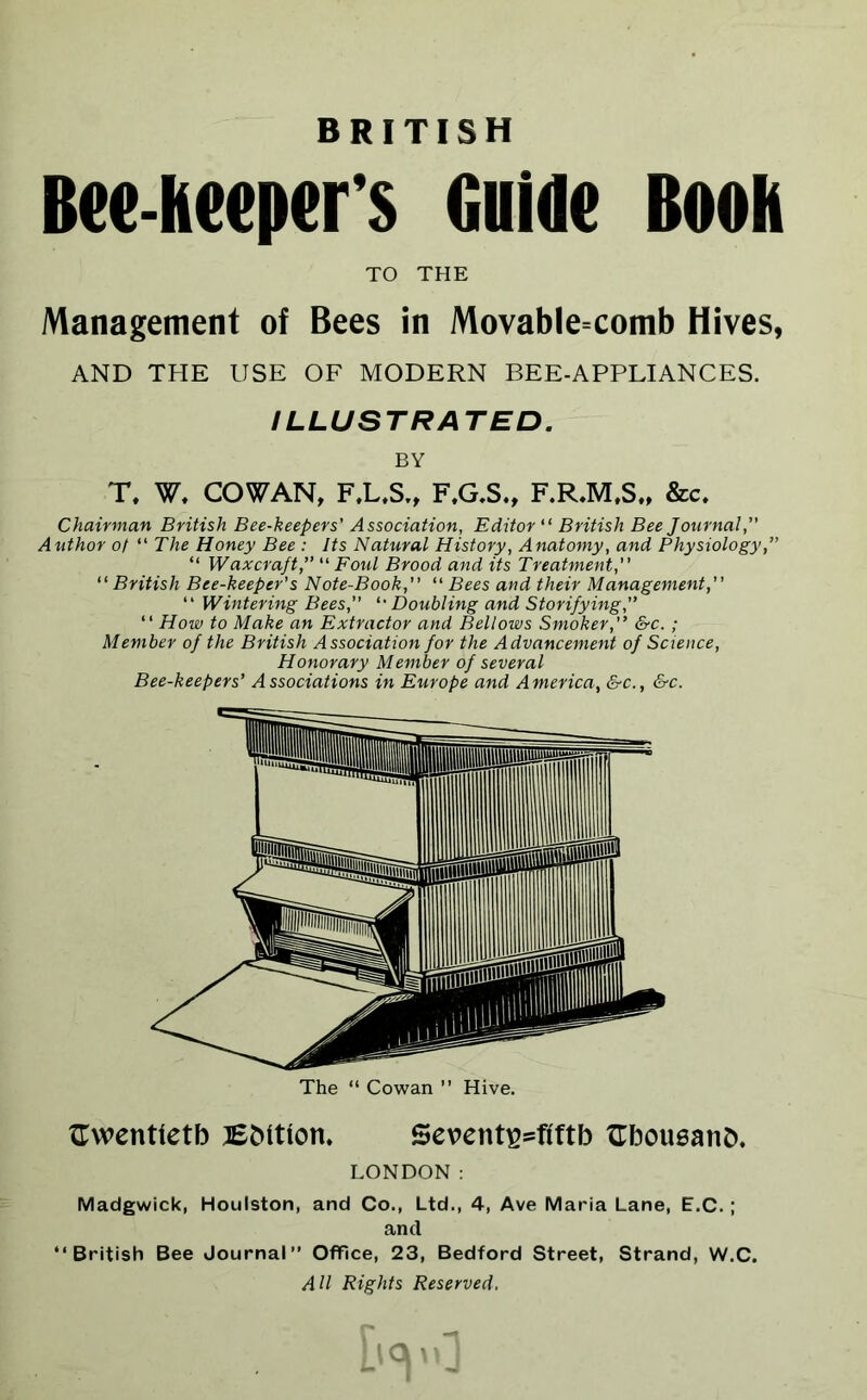 BRITISH Bee-keeper's Guide Book TO THE Management of Bees in Movable=comb Hives, AND THE USE OF MODERN BEE-APPLIANCES. ILLUSTRATED. BY T. W. COWAN, F.L.S., F.G.S., F.R.M.S., &c. Chairman British Bee-keepers' Association, Editor “ British Bee Journal, Author of “ The Honey Bee : Its Natural History, Anatomy, and Physiology,” “ Waxcraft, “ Foul Brood and its Treatment, “ British Bee-keeper's Note-Book, “ Bees and their Management, “ Wintering Bees, *•Doubling and Storifying, “ How to Make an Extractor and Bellows Smoker,'’ &c.; Member of the British Association for the Advancement of Science, Honorary Member of several Bee-keepers’ Associations in Europe and America, &c., &c. The “ Cowan ” Hive. twentieth Button. Sevent^=fiftb Gboueanb. LONDON: Madgwick, Houlston, and Co., Ltd., 4, Ave Maria Lane, E.C.; and “British Bee Journal” Office, 23, Bedford Street, Strand, W.C. All Rights Reserved. Qi