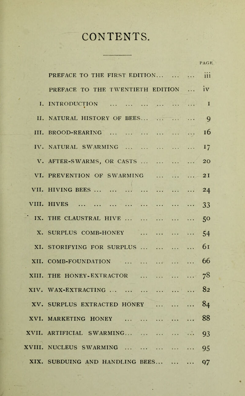 CONTENTS PREFACE TO THE FIRST EDITION ... iii PREFACE TO THE TWENTIETH EDITION ... IV I. INTRODUCTION I II. NATURAL HISTORY OF BEES 9 III. BROOD-REARING l6 IV. NATURAL SWARMING 17 V. AFTER-SWARMS, OR CASTS 20 VI. PREVENTION OF SWARMING 21 VII. HIVING BEES 24 VIII. HIVES 33 IX. THE CLAUSTRAL HIVE 50 X. SURPLUS COMB-HONEY 54 XI. STORIFYING FOR SURPLUS 6l XII. COMB-FOUNDATION 66 XIII. THE HONEY-EXTRACTOR 78 XIV. WAX-EXTRACTING 82 XV. SURPLUS EXTRACTED HONEY 84 XVI. MARKETING HONEY 88 XVII. ARTIFICIAL SWARMING 93 XVIII. NUCLEUS SWARMING 95 XIX. SUBDUING AND HANDLING BEES Q7