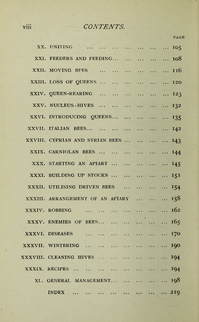 XX. UNITING . XXI. FEEDERS AND FEEDING XXII. MOVING BFES XXIII. LOSS OF QUEENS XXIV. QUEEN-REARING XXV. NUCLEUS-HIVES XXVI. INTRODUCING QUEENS XXVII. ITALIAN BEES XXVIII. CYPRIAN AND SYRIAN BEES XXIX. CARNIOLAN BEES XXX. STARTING AN APIARY XXXI. BUILDING UP STOCKS XXXII. UTILISING DRIVEN BEES XXXIII. ARRANGEMENT OF AN APIARY XXXIV. ROBBING XXXV. ENEMIES OF BEES ... XXXVI. DISEASES XXXVII. WINTERING XXXVIII. CLEANING HIVES XXXIX. RECIPES XL. GENERAL MANAGEMENT INDEX PAGE 105 108 Il6 120 I23 132 x35 142 M3 144 M5 X5X x54 158 162 165 170 190 194 194 198 219