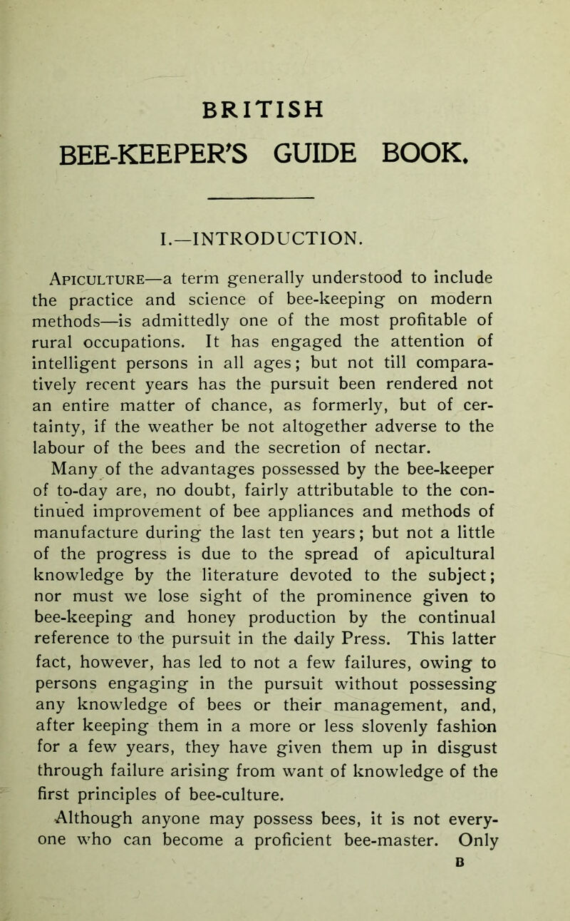 BRITISH BEE-KEEPER’S GUIDE BOOK, I.—INTRODUCTION. Apiculture—a term generally understood to include the practice and science of bee-keeping on modern methods—is admittedly one of the most profitable of rural occupations. It has engaged the attention of intelligent persons in all ages; but not till compara- tively recent years has the pursuit been rendered not an entire matter of chance, as formerly, but of cer- tainty, if the weather be not altogether adverse to the labour of the bees and the secretion of nectar. Many of the advantages possessed by the bee-keeper of to-day are, no doubt, fairly attributable to the con- tinued improvement of bee appliances and methods of manufacture during the last ten years; but not a little of the progress is due to the spread of apicultural knowledge by the literature devoted to the subject; nor must we lose sight of the prominence given to bee-keeping and honey production by the continual reference to the pursuit in the daily Press. This latter fact, however, has led to not a few failures, owing to persons engaging in the pursuit without possessing any knowledge of bees or their management, and, after keeping them in a more or less slovenly fashion for a few years, they have given them up in disgust through failure arising from want of knowledge of the first principles of bee-culture. Although anyone may possess bees, it is not every- one who can become a proficient bee-master. Only B