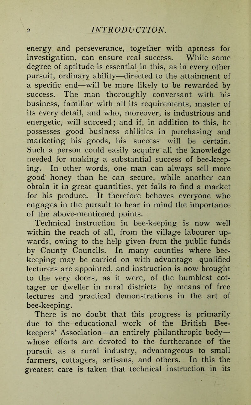 energy and perseverance, together with aptness for investigation, can ensure real success. While some degree of aptitude is essential in this, as in every other pursuit, ordinary ability—directed to the attainment of a specific end—will be more likely to be rewarded by success. The man thoroughly conversant with his business, familiar with all its requirements, master of its every detail, and who, moreover, is industrious and energetic, will succeed; and if, in addition to this, he possesses good business abilities in purchasing and marketing his goods, his success will be certain. Such a person could easily acquire all the knowledge needed for making a substantial success of bee-keep- ing. In other words, one man can always sell more good honey than he can secure, while another can obtain it in great quantities, yet fails to find a market for his produce. It therefore behoves everyone who engages in the pursuit to bear in mind the importance of the above-mentioned points. Technical instruction in bee-keeping is now well within the reach of all, from the village labourer up- wards, owing to the help given from the public funds by County Councils. In many counties where bee- keeping may be carried on with advantage qualified lecturers are appointed, and instruction is now brought to the very doors, as it were, of the humblest cot- tager or dweller in rural districts by means of free lectures and practical demonstrations in the art of bee-keeping. There is no doubt that this progress is primarily due to the educational work of the British Bee- keepers’ Association—an entirely philanthropic body— whose efforts are devoted to the furtherance of the pursuit as a rural industry, advantageous to small farmers, cottagers, artisans, and others. In this the greatest care is taken that technical instruction in its