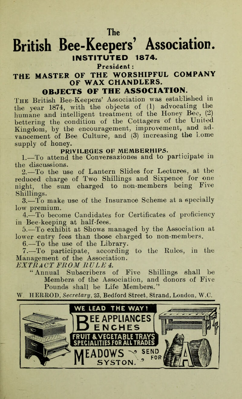The British Bee-Keepers’ Association. INSTITUTED 1874. President: THE MASTER OF THE WORSHIPFUL COMPANY OF WAX CHANDLERS. OBJECTS OF THE ASSOCIATION. The British Bee-Keepers’ Association was established in the year 1874, with the objects of (1) advocating the humane and intelligent treatment of the Honey Bee, (2) bettering the condition of the Cottagers of the United Kingdom, by the encouragement, improvement, and ad- vancement of Bee Culture, and (3) increasing the Lome supply of honey. PRIVILEGES OF MEMBERH1PS. . 1. —To attend the Conversaziones and to participate in the discussions. 2. —To the use of Lantern Slides for Lectures, at the reduced charge of Two Shillings and Sixpence for one night, the sum charged to non-members being Five Shillings. 3. —To make use of the Insurance Scheme at a specially low premium. 4. —To become Candidates for Certificates of proficiency in Bee-keeping at half-fees. 5. —To exhibit at Shows managed by the Association at lower entry fees than those charged to non-members. 6. —To the use of the Library. 7. —To participate, according to the Rules, in the Management of the Association. EXTR A CT FROM R RLE 4. “ Annual Subscribers of Five Shillings shall be Members of the Association, and donors of Five Pounds shall be Life Members.” W TIER-ROD, Secretary, 23, Bedford Street, Strand, London, W.C. WE LEAD THE WAY! 'j gEE APPLIANCES f % ES FRUIT & VEGETABLE TRAYS SPECIALITIES FOR AIL TRADES MEAD0WS-f,-»»