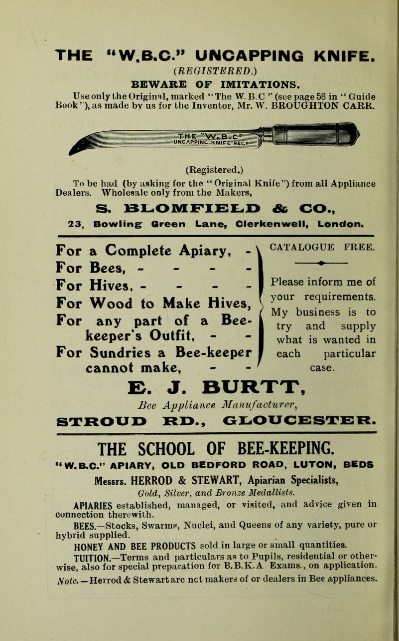 THE “W.B.C.” UNCAPPING KNIFE. (REGISTERED.) BEWARE OF IMITATIONS. Use only the Original, marked “The W. BC” (see page 58 in “Guide Book’ ),as made by us for the Inventor, Mr. W. BROUGHTON CARR. (Registered.) To be had (by asking for the “ Original Knife”) from all Appliance Dealers. Wholesale only from the Makers, S. BLOMFIELD & CO., 23, Bowling Green Lane, Clerkenwell, London. For a Complete Apiary, - For Bees, - For Hives, - For Wood to Make Hives, For any part of a Bee- keeper's Outfit, - For Sundries a Bee-keeper cannot make, CATALOGUE FREE. Please inform me of your requirements. My business is to try and supply what is wanted in each particular case. E. J. BURTT, Bee Appliance Manufacturer, STROUD RD., GLOUCESTER. THE SCHOOL OF BEE-KEEPING. •‘W.B.C. APIARY, OLD BEDFORD ROAD, LUTON, BEDS Messrs. HERROD & STEWART, Apiarian Specialists, Gold, Silver, and Bronze Medallists. APIARIES established, managed, or visited, and advice given in connection therewith. BEES.—Stocks, Swarms, Nuclei, and Queens of any variety, pure or hybrid supplied. HONEY AND BEE PRODUCTS sold in large or small quantities. TUITION.—Terms and particulars as to Pupils, residential or other- wise, also for special preparation for B.B.K.A Exams., on application. Sole.—Herrod & Stewart are net makers of or dealers in Bee appliances.