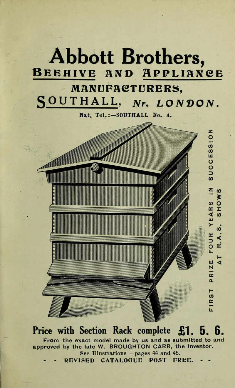 Abbott Brothers, Beehive and Appliance MANUFACTURERS, SOUTHALL, Nr. LONDON. Nat. Tel.:—SOUTHALL No. 4. Price with Section Rack complete £1. 5. 6. From the exact model made by us and as submitted to and approved by the late W. BROUGHTON CARR, the Inventor. See Illustrations —pages 44 and 45. - - REVISED CATALOGUE POST FREE. - - FIRST PRIZE FOUR YEARS IN SUCCESSION AT R. A . S. SHOWS