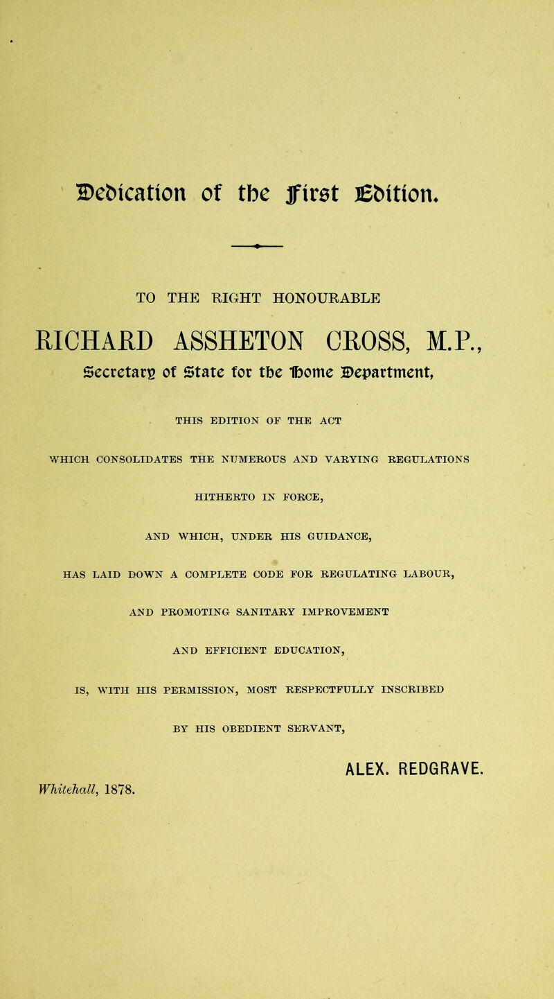 2>et>ication of tbe jfirot lEbttion. TO THE RIGHT HONOURABLE RICHARD ASSHETON CROSS, M.P., Secretary of State fot tbe Ibome department, THIS EDITION OF THE ACT WHICH CONSOLIDATES THE NUMEROUS AND VARYING REGULATIONS HITHERTO IN FORCE, AND WHICH, UNDER HIS GUIDANCE, HAS LAID DOWN A COMPLETE CODE FOR REGULATING LABOUR, AND PROMOTING SANITARY IMPROVEMENT AND EFFICIENT EDUCATION, IS, WITH HIS PERMISSION, MOST RESPECTFULLY INSCRIBED BY HIS OBEDIENT SERVANT, Whitehall, 1878. ALEX. REDGRAVE.