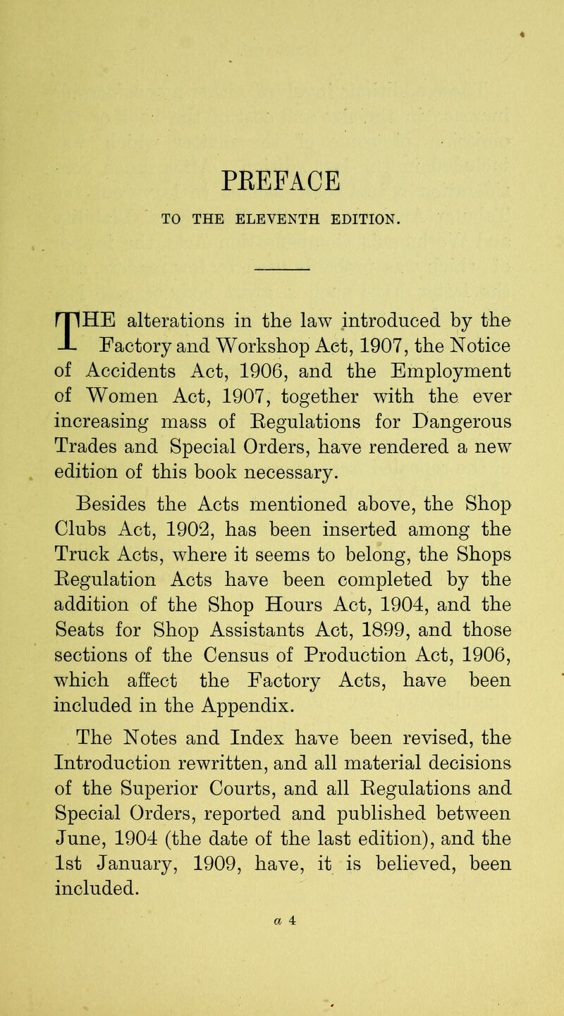 PREFACE TO THE ELEVENTH EDITION. THE alterations in the law introduced by the Factory and Workshop Act, 1907, the Notice of Accidents Act, 1906, and the Employment of Women Act, 1907, together with the ever increasing mass of Eegulations for Dangerous Trades and Special Orders, have rendered a new edition of this book necessary. Besides the Acts mentioned above, the Shop Clubs Act, 1902, has been inserted among the Truck Acts, where it seems to belong, the Shops Regulation Acts have been completed by the addition of the Shop Hours Act, 1904, and the Seats for Shop Assistants Act, 1899, and those sections of the Census of Production Act, 1906, which affect the Factory Acts, have been included in the Appendix. The Notes and Index have been revised, the Introduction rewritten, and all material decisions of the Superior Courts, and all Regulations and Special Orders, reported and published between June, 1904 (the date of the last edition), and the 1st January, 1909, have, it is believed, been included.