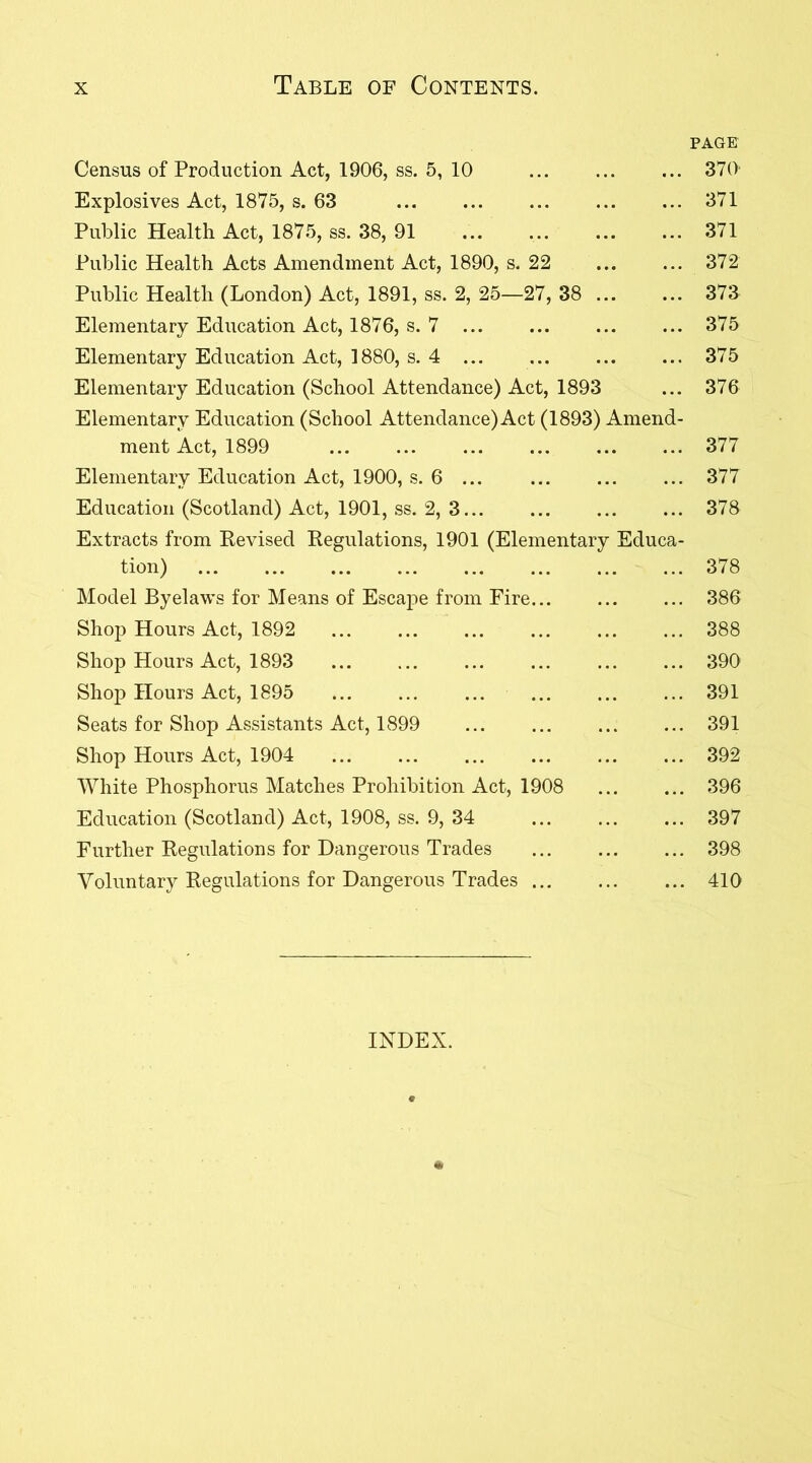 Census of Production Act, 1906, ss. 5, 10 Explosives Act, 1875, s. 63 Public Health Act, 1875, ss. 38, 91 ... ... Public Health Acts Amendment Act, 1890, s. 22 Public Health (London) Act, 1891, ss. 2, 25—27, 38 ... Elementary Education Act, 1876, s. 7 ... Elementary Education Act, 1880, s. 4 ... ... Elementary Education (School Attendance) Act, 1893 Elementary Education (School Attendance) Act (1893) Amend- ment Act, 1899 Elementary Education Act, 1900, s. 6 ... Education (Scotland) Act, 1901, ss. 2, 3... Extracts from Revised Regulations, 1901 (Elementary Educa- tion) ... ... ... ... ... ... ... ... Model Byelaws for Means of Escape from Fire... Shop Hours Act, 1892 Shop Hours Act, 1893 Shop Hours Act, 1895 Seats for Shop Assistants Act, 1899 ... ... Shop Hours Act, 1904 White Phosphorus Matches Prohibition Act, 1908 Education (Scotland) Act, 1908, ss. 9, 34 Further Regulations for Dangerous Trades Voluntary Regulations for Dangerous Trades INDEX. * PAGE 370 371 371 372 373 375 375 376 377 377 378 378 386 388 390 391 391 392 396 397 398 410
