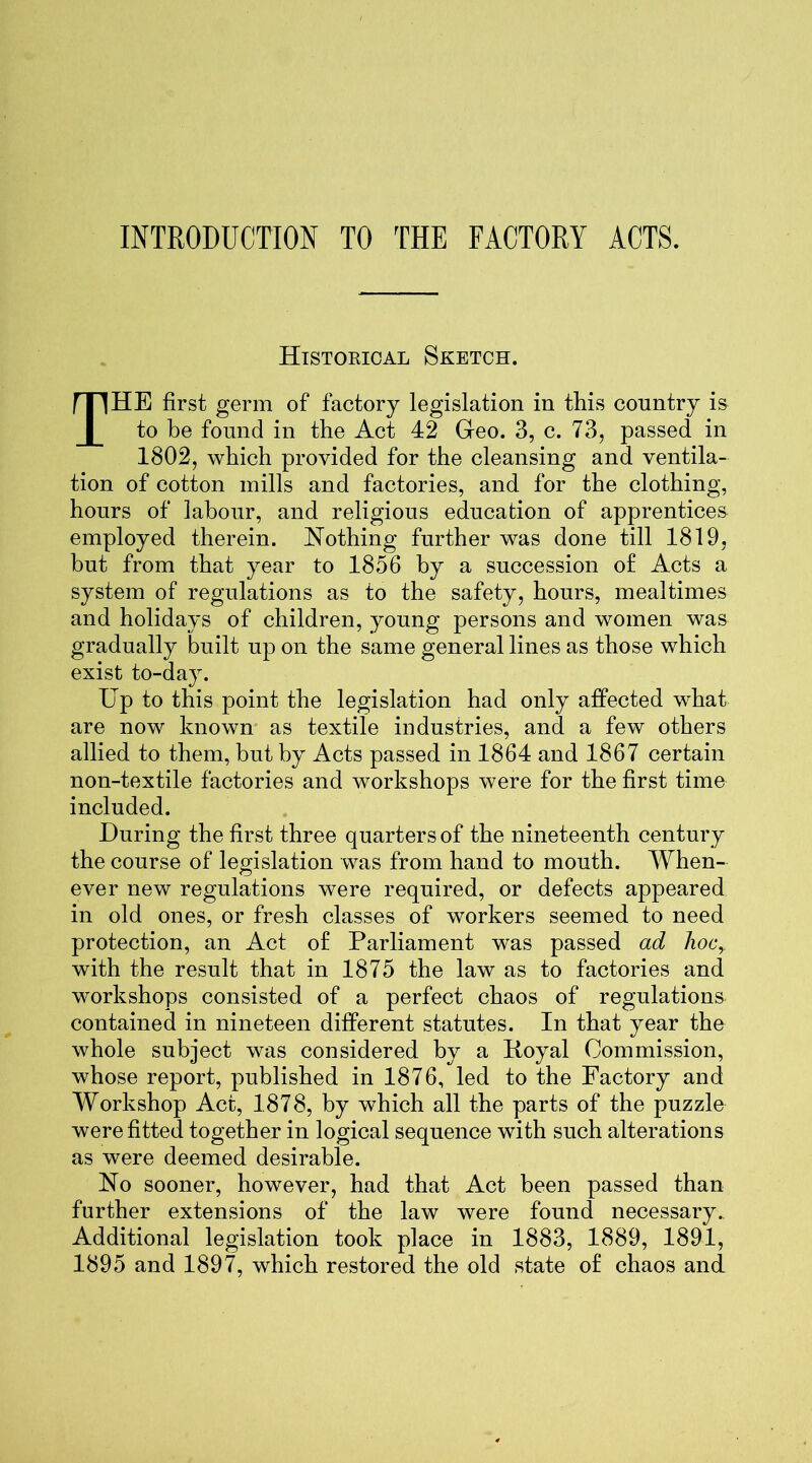 INTRODUCTION TO THE FACTORY ACTS. Historical Sketch. THE first germ of factory legislation in this country is to be found in the Act 42 Geo. 3, c. 73, passed in 1802, which provided for the cleansing and ventila- tion of cotton mills and factories, and for the clothing, hours of labour, and religious education of apprentices employed therein. Nothing further was done till 1819, but from that year to 1856 by a succession of Acts a system of regulations as to the safety, hours, mealtimes and holidays of children, young persons and women was gradually built up on the same general lines as those which exist to-day. Up to this point the legislation had only affected what are now known as textile industries, and a few others allied to them, but by Acts passed in 1864 and 1867 certain non-textile factories and workshops were for the first time included. During the first three quarters of the nineteenth century the course of legislation was from hand to mouth. When- ever new regulations were required, or defects appeared in old ones, or fresh classes of workers seemed to need protection, an Act of Parliament was passed ad hoc, with the result that in 1875 the law as to factories and workshops consisted of a perfect chaos of regulations contained in nineteen different statutes. In that year the whole subject was considered by a Hoyal Commission, whose report, published in 1876, led to the Factory and Workshop Act, 1878, by which all the parts of the puzzle were fitted together in logical sequence with such alterations as were deemed desirable. No sooner, however, had that Act been passed than further extensions of the law were found necessary. Additional legislation took place in 1883, 1889, 1891, 1895 and 1897, which restored the old state of chaos and