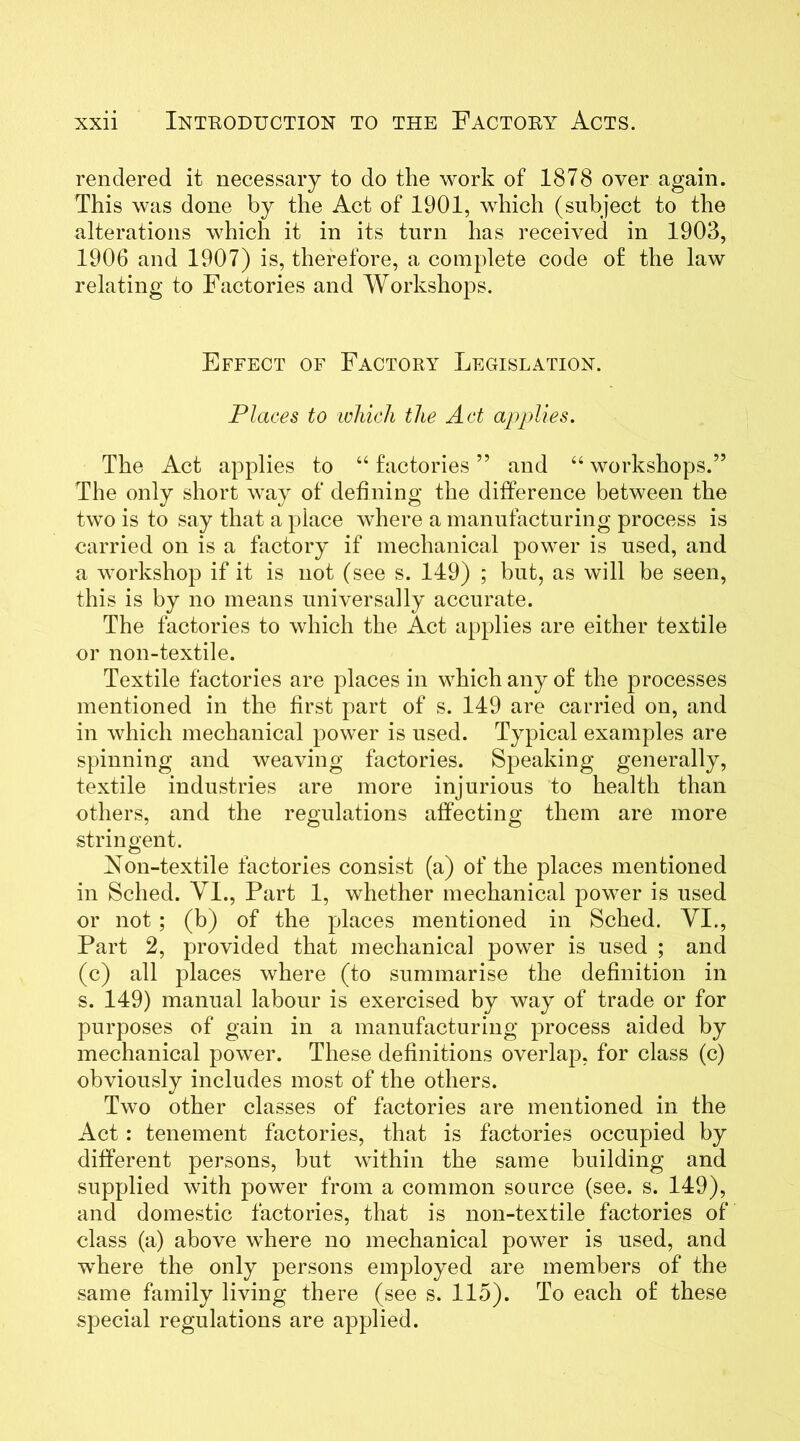 rendered it necessary to do the work of 1878 over again. This was done by the Act of 1901, which (subject to the alterations which it in its turn has received in 1903, 1906 and 1907) is, therefore, a complete code of the law relating to Factories and Workshops. Effect of Factory Legislation. Places to which the Act applies. The Act applies to “factories” and “workshops.” The only short way of defining the difference between the two is to say that a place where a manufacturing process is carried on is a factory if mechanical power is used, and a workshop if it is not (see s. 149) ; but, as will be seen, this is by no means universally accurate. The factories to which the Act applies are either textile or non-textile. Textile factories are places in which any of the processes mentioned in the first part of s. 149 are carried on, and in which mechanical power is used. Typical examples are spinning and weaving factories. Speaking generally, textile industries are more injurious to health than others, and the regulations affecting them are more stringent. Non-textile factories consist (a) of the places mentioned in Sched. VI., Part 1, whether mechanical power is used or not ; (b) of the places mentioned in Sched. VI., Part 2, provided that mechanical power is used ; and (c) all places where (to summarise the definition in s. 149) manual labour is exercised by way of trade or for purposes of gain in a manufacturing process aided by mechanical power. These definitions overlap, for class (c) obviously includes most of the others. Two other classes of factories are mentioned in the Act : tenement factories, that is factories occupied by different persons, but within the same building and supplied with power from a common source (see. s. 149), and domestic factories, that is non-textile factories of class (a) above where no mechanical power is used, and where the only persons employed are members of the same family living there (see s. 115). To each of these special regulations are applied.