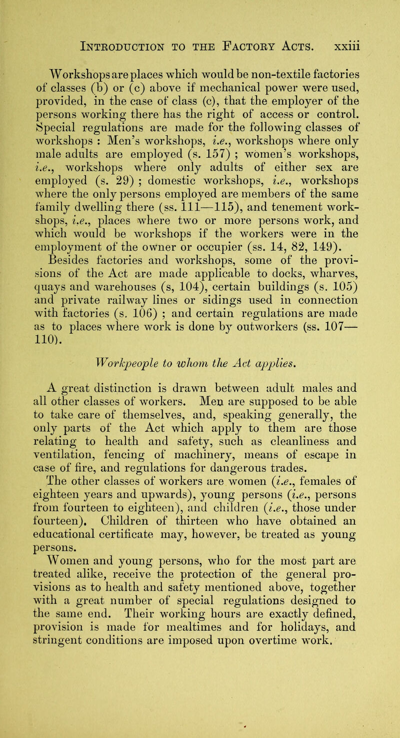 Workshops are places which would be non-textile factories of classes (b) or (c) above if mechanical power were used, provided, in the case of class (c), that the employer of the persons working there has the right of access or control. Special regulations are made for the following classes of workshops : Men’s workshops, i.e., workshops where only male adults are employed (s. 157) ; women’s workshops, i.e., workshops where only adults of either sex are employed (s. 29) ; domestic workshops, i.e., workshops where the only persons employed are members of the same family dwelling there (ss. Ill—115), and tenement work- shops, i.e., places where two or more persons work, and which would be workshops if the workers were in the employment of the owner or occupier (ss. 14, 82, 149). Besides factories and workshops, some of the provi- sions of the Act are made applicable to docks, wharves, quays and warehouses (s, 104), certain buildings (s. 105) and private railway lines or sidings used in connection with factories (s. 106) ; and certain regulations are made as to places where work is done by outworkers (ss. 107— 110). Workpeople to whom the Act applies. A great distinction is drawn between adult males and all other classes of workers. Men are supposed to be able to take care of themselves, and, speaking generally, the only parts of the Act which apply to them are those relating to health and safety, such as cleanliness and ventilation, fencing of machinery, means of escape in case of fire, and regulations for dangerous trades. The other classes of workers are women (i.e., females of eighteen years and upwards), young persons (i.e., persons from fourteen to eighteen), and children (i.e., those under fourteen). Children of thirteen who have obtained an educational certificate may, however, be treated as young persons. Women and young persons, who for the most part are treated alike, receive the protection of the general pro- visions as to health and safety mentioned above, together with a great number of special regulations designed to the same end. Their working hours are exactly defined, provision is made for mealtimes and for holidays, and stringent conditions are imposed upon overtime work.