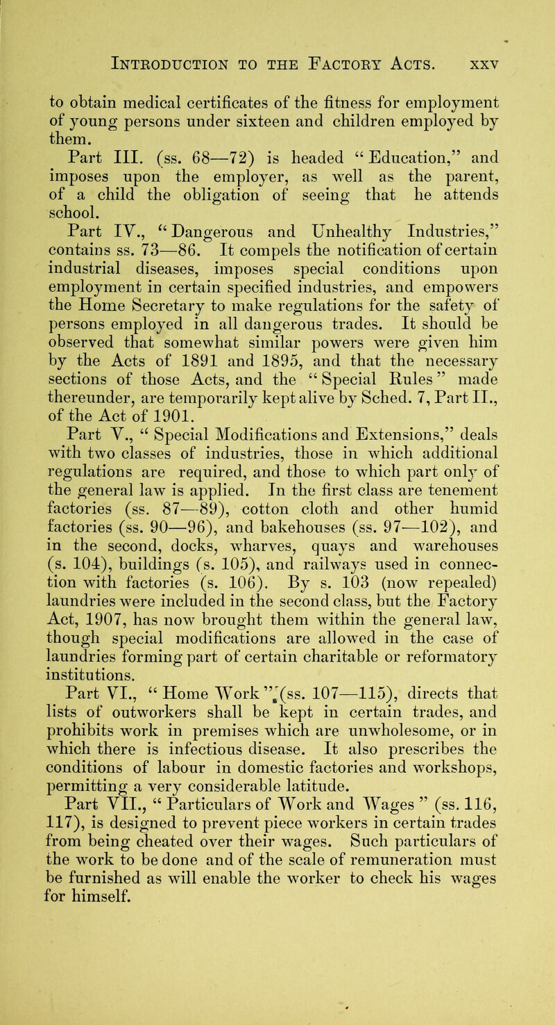 to obtain medical certificates of the fitness for employment of young persons under sixteen and children employed by them. Part III. (ss. 68—72) is headed “Education,” and imposes upon the employer, as well as the parent, of a child the obligation of seeing that he attends school. Part IV., u Dangerous and Unhealthy Industries,” contains ss. 73—86. It compels the notification of certain industrial diseases, imposes special conditions upon employment in certain specified industries, and empowers the Home Secretary to make regulations for the safety of persons employed in all dangerous trades. It should be observed that somewhat similar powers were given him by the Acts of 1891 and 1895, and that the necessary sections of those Acts, and the 44 Special Pules ” made thereunder, are temporarily kept alive by Sched. 7, Part II., of the Act of 1901. Part V., a Special Modifications and Extensions,” deals with two classes of industries, those in which additional regulations are required, and those to which part only of the general law is applied. In the first class are tenement factories (ss. 87—89), cotton cloth and other humid factories (ss. 90—96), and bakehouses (ss. 97'—102), and in the second, docks, wharves, quays and warehouses (s. 104), buildings (s. 105), and railways used in connec- tion with factories (s. 106). By s. 103 (now repealed) laundries were included in the second class, but the Factory Act, 1907, has now brought them within the general law, though special modifications are allowed in the case of laundries forming part of certain charitable or reformatory institutions. Part VI., “ Home Work ”B(ss. 107—115), directs that lists of outworkers shall be kept in certain trades, and prohibits work in premises which are unwholesome, or in which there is infectious disease. It also prescribes the conditions of labour in domestic factories and workshops, permitting a very considerable latitude. Part VII., 44 Particulars of Work and Wages ” (ss. 116, 117), is designed to prevent piece workers in certain trades from being cheated over their wages. Such particulars of the work to be done and of the scale of remuneration must be furnished as will enable the worker to check his wages for himself.