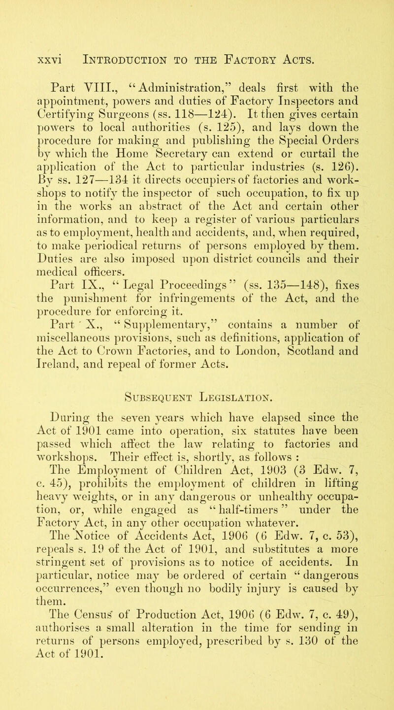 Part VIII., “Administration,” deals first with the appointment, powers and duties of Factory Inspectors and Certifying Surgeons (ss. 118—124). It then gives certain powers to local authorities (s. 125), and lays down the procedure for making and publishing the Special Orders by which the Home Secretary can extend or curtail the application of the Act to particular industries (s. 126). By ss. 127—134 it directs occupiers of factories and work- shops to notify the inspector of such occupation, to fix up in the works an abstract of the Act and certain other information, and to keep a register of various particulars as to employment, health and accidents, and, when required, to make periodical returns of persons employed by them. Duties are also imposed upon district councils and their medical officers. Part IX., “Legal Proceedings” (ss. 135—148), fixes the punishment for infringements of the Act, and the procedure for enforcing it. Part ' X., “ Supplementary,” contains a number of miscellaneous provisions, such as definitions, application of the Act to Crown Factories, and to London, Scotland and Ireland, and repeal of former Acts. Subsequent Legislation. During the seven years which have elapsed since the Act of 1901 came into operation, six statutes have been passed which affect the law relating to factories and workshops. Their effect is, shortly, as follows : The Employment of Children Act, 1903 (3 Edw. 7, c. 45), prohibits the employment of children in lifting heavy weights, or in any dangerous or unhealthy occupa- tion, or, while engaged as “ half-timers ” under the Factory Act, in any other occupation whatever. The Xotice of Accidents Act, 1906 (6 Edw. 7, c. 53), repeals s. 19 of the Act of 1901, and substitutes a more stringent set of provisions as to notice of accidents. In particular, notice may be ordered of certain “ dangerous occurrences,” even though no bodily injury is caused by them. The Census' of Production Act, 1906 (6 Edw. 7, c. 49), authorises a small alteration in the time for sending in returns of persons employed, prescribed by s. 130 of the Act of 1901.