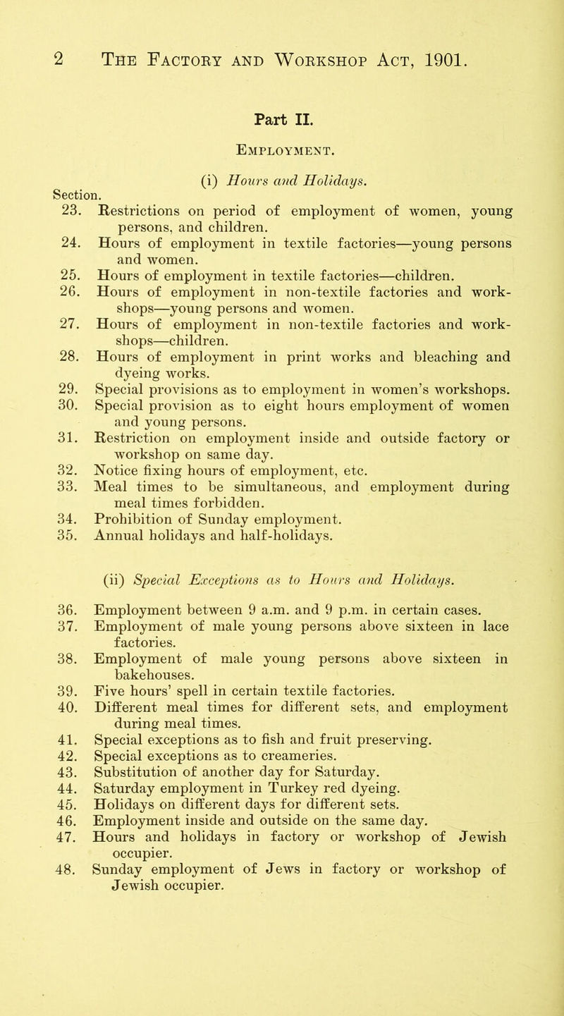 Part II. Employment. (i) Hours and Holidays. Section. 23. Restrictions on period of employment of women, young persons, and children. 24. Hours of employment in textile factories—young persons and women. 25. Hours of employment in textile factories—children. 26. Hours of employment in non-textile factories and work- shops—young persons and women. 27. Hours of employment in non-textile factories and work- shops—children. 28. Hours of employment in print works and bleaching and dyeing works. 29. Special provisions as to employment in women’s workshops. 30. Special provision as to eight hours employment of women and young persons. 31. Restriction on employment inside and outside factory or workshop on same day. 32. Notice fixing hours of employment, etc. 33. Meal times to be simultaneous, and employment during meal times forbidden. 34. Prohibition of Sunday employment. 35. Annual holidays and half-holidays. (ii) Special Exceptions as to Hours and Holidays. 36. Employment between 9 a.m. and 9 p.m. in certain cases. 37. Employment of male young persons above sixteen in lace factories. 38. Employment of male young persons above sixteen in bakehouses. 39. Five hours’ spell in certain textile factories. 40. Different meal times for different sets, and employment during meal times. 41. Special exceptions as to fish and fruit preserving. 42. Special exceptions as to creameries. 43. Substitution of another day for Saturday. 44. Saturday employment in Turkey red dyeing. 45. Holidays on different days for different sets. 46. Employment inside and outside on the same day. 47. Hours and holidays in factory or workshop of Jewish occupier. 48. Sunday employment of Jews in factory or workshop of Jewish occupier.