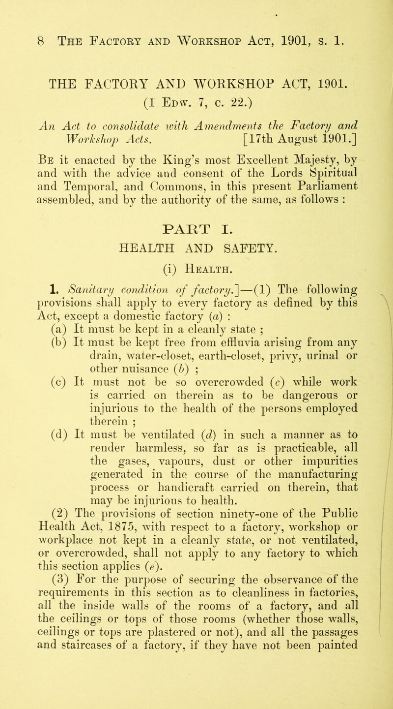 THE FACTORY AND WORKSHOP ACT, 1901. (1 Edna. 7, c. 22.) An Act to consolidate ivith Amendments the Factory and Workshop Acts. [17th August 1901.] Be it enacted by the King's most Excellent Majesty, by and with the advice and consent of the Lords Spiritual and Temporal, and Commons, in this present Parliament assembled, and by the authority of the same, as follows : PART I. HEALTH AND SAFETY. (i) Health. 1. Sanitary condition of factory. ]—(1) The following provisions shall apply to every factory as defined by this Act, except a domestic factory (a) : (a) It must be kept in a cleanly state ; (b) It must be kept free from effluvia arising from any drain, water-closet, earth-closet, privy, urinal or other nuisance (h) ; (c) It must not be so overcrowded (c) while work is carried on therein as to be dangerous or injurious to the health of the persons employed therein ; (d) It must be ventilated (d) in such a manner as to render harmless, so far as is practicable, all the gases, vapours, dust or other impurities generated in the course of the manufacturing process or handicraft carried on therein, that may be injurious to health. (2) The provisions of section ninety-one of the Public Health Act, 1875, with respect to a factory, workshop or workplace not kept in a cleanly state, or not ventilated, or overcrowded, shall not apply to any factory to which this section applies (e). (3) For the purpose of securing the observance of the requirements in this section as to cleanliness in factories, all the inside walls of the rooms of a factory, and all the ceilings or tops of those rooms (whether those walls, ceilings or tops are plastered or not), and all the passages and staircases of a factory, if they have not been painted
