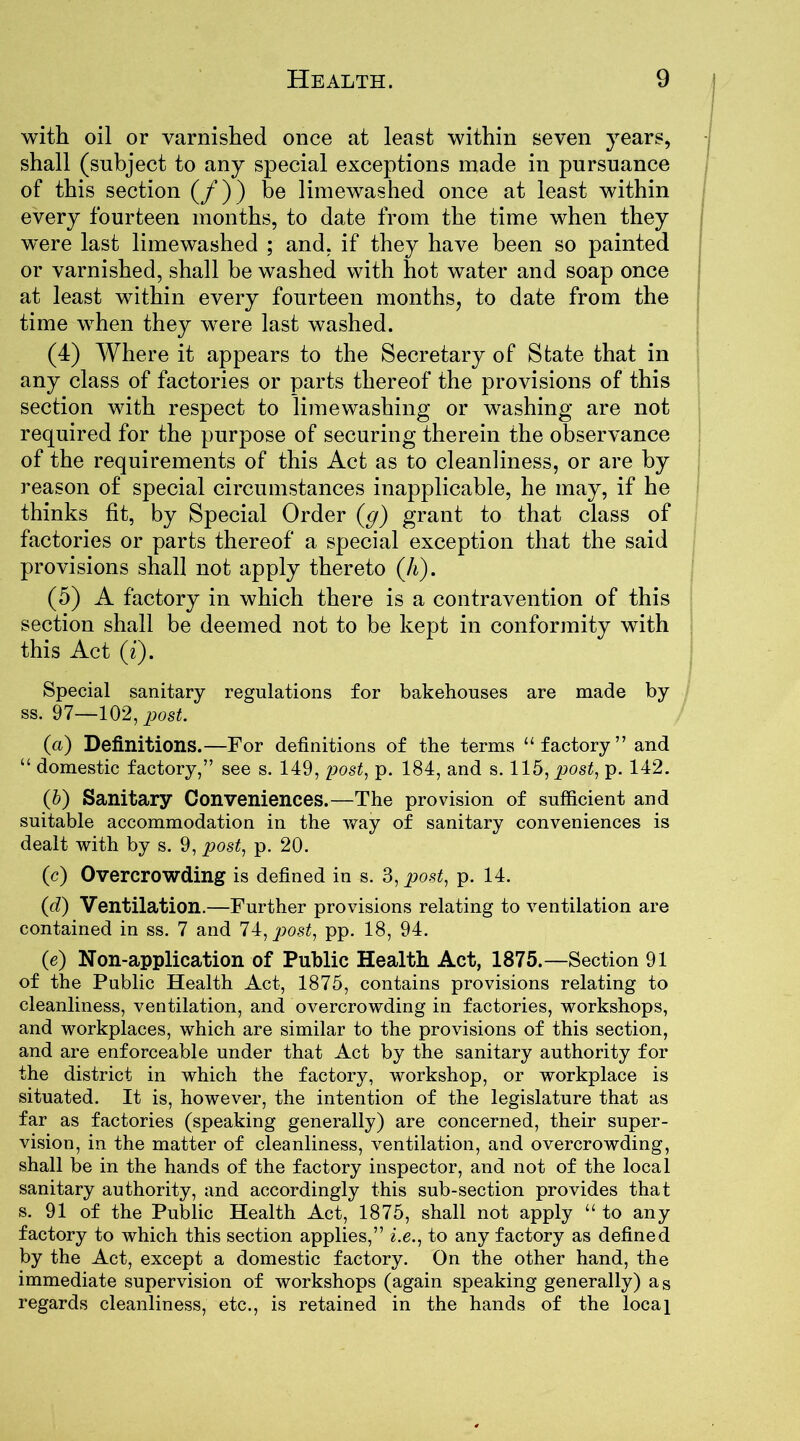 with oil or varnished once at least within seven years, shall (subject to any special exceptions made in pursuance of this section (/)) be limewashed once at least within every fourteen months, to date from the time when they were last limewashed ; and. if they have been so painted or varnished, shall be washed with hot water and soap once at least within every fourteen months, to date from the time when they were last washed. (4) Where it appears to the Secretary of State that in any class of factories or parts thereof the provisions of this section with respect to limewashing or washing are not required for the purpose of securing therein the observance of the requirements of this Act as to cleanliness, or are by reason of special circumstances inapplicable, he may, if he thinks fit, by Special Order (g) grant to that class of factories or parts thereof a special exception that the said provisions shall not apply thereto (A). (5) A factory in which there is a contravention of this section shall be deemed not to be kept in conformity with this Act (i). Special sanitary regulations for bakehouses are made by ss. 97—102, post. (a) Definitions.—For definitions of the terms “factory” and “ domestic factory,” see s. 149, post, p. 184, and s. 115, post, p. 142. (5) Sanitary Conveniences.—The provision of sufficient and suitable accommodation in the way of sanitary conveniences is dealt with by s. 9, post, p. 20. (c) Overcrowding is defined in s. 3, post, p. 14. (d) Ventilation.—Further provisions relating to ventilation are contained in ss. 7 and 74, post, pp. 18, 94. (e) Non-application of Public Health Act, 1875.—Section 91 of the Public Health Act, 1875, contains provisions relating to cleanliness, ventilation, and overcrowding in factories, workshops, and workplaces, which are similar to the provisions of this section, and are enforceable under that Act by the sanitary authority for the district in which the factory, workshop, or workplace is situated. It is, however, the intention of the legislature that as far as factories (speaking generally) are concerned, their super- vision, in the matter of cleanliness, ventilation, and overcrowding, shall be in the hands of the factory inspector, and not of the local sanitary authority, and accordingly this sub-section provides that s. 91 of the Public Health Act, 1875, shall not apply “to any factory to which this section applies,” i.e., to any factory as defined by the Act, except a domestic factory. On the other hand, the immediate supervision of workshops (again speaking generally) as regards cleanliness, etc., is retained in the hands of the local