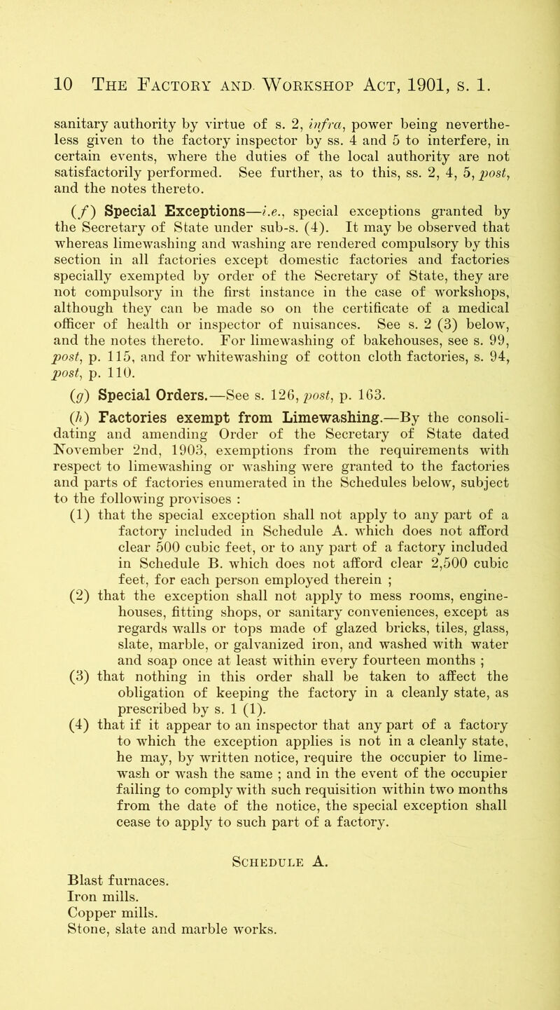 sanitary authority by virtue of s. 2, infra, power being neverthe- less given to the factory inspector by ss. 4 and 5 to interfere, in certain events, where the duties of the local authority are not satisfactorily performed. See further, as to this, ss. 2, 4, 5, post, and the notes thereto. (/) Special Exceptions—i.e., special exceptions granted by the Secretary of State under sub-s. (4). It may be observed that whereas limewashing and washing are rendered compulsory by this section in all factories except domestic factories and factories specially exempted by order of the Secretary of State, they are not compulsory in the first instance in the case of workshops, although they can be made so on the certificate of a medical officer of health or inspector of nuisances. See s. 2 (3) below, and the notes thereto. For limewashing of bakehouses, see s. 99, post, p. 115, and for whitewashing of cotton cloth factories, s. 94, p>ost, p. 110. (g) Special Orders.—See s. 126, post, p. 163. (A) Factories exempt from Limewashing.—By the consoli- dating and amending Order of the Secretary of State dated November 2nd, 1903, exemptions from the requirements with respect to limewashing or washing were granted to the factories and parts of factories enumerated in the Schedules below, subject to the following provisoes : (1) that the special exception shall not apply to any part of a factory included in Schedule A. which does not afford clear 500 cubic feet, or to any part of a factory included in Schedule B. which does not afford clear 2,500 cubic feet, for each person employed therein ; (2) that the exception shall not apply to mess rooms, engine- houses, fitting shops, or sanitary conveniences, except as regards walls or tops made of glazed bricks, tiles, glass, slate, marble, or galvanized iron, and washed with water and soap once at least within every fourteen months ; (3) that nothing in this order shall be taken to affect the obligation of keeping the factory in a cleanly state, as prescribed by s. 1 (1). (4) that if it appear to an inspector that any part of a factory to which the exception applies is not in a cleanly state, he may, by written notice, require the occupier to lime- wash or wash the same ; and in the event of the occupier failing to comply with such requisition within two months from the date of the notice, the special exception shall cease to apply to such part of a factory. Schedule A. Blast furnaces. Iron mills. Copper mills. Stone, slate and marble works.