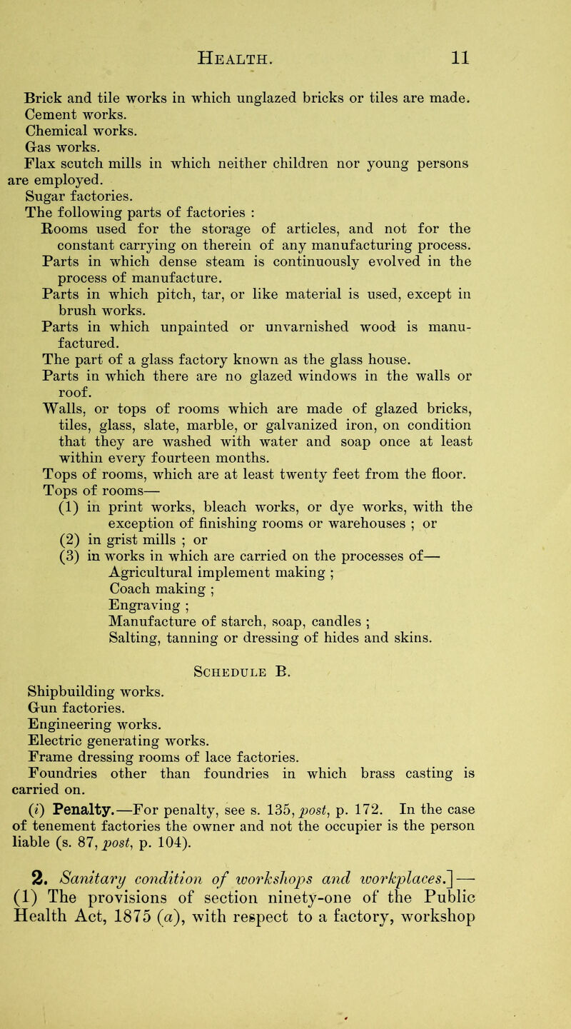 Brick and tile works in which unglazed bricks or tiles are made. Cement works. Chemical works. Gas works. Flax scutch mills in which neither children nor young persons are employed. Sugar factories. The following parts of factories : Rooms used for the storage of articles, and not for the constant carrying on therein of any manufacturing process. Parts in which dense steam is continuously evolved in the process of manufacture. Parts in which pitch, tar, or like material is used, except in brush works. Parts in which unpainted or unvarnished wood is manu- factured. The part of a glass factory known as the glass house. Parts in which there are no glazed windows in the walls or roof. Walls, or tops of rooms which are made of glazed bricks, tiles, glass, slate, marble, or galvanized iron, on condition that they are washed with water and soap once at least within every fourteen months. Tops of rooms, which are at least twenty feet from the floor. Tops of rooms— (1) in print works, bleach works, or dye works, with the exception of finishing rooms or warehouses ; or (2) in grist mills ; or (3) in works in which are carried on the processes of— Agricultural implement making ; Coach making ; Engraving ; Manufacture of starch, soap, candles ; Salting, tanning or dressing of hides and skins. Schedule B. Shipbuilding works. Gun factories. Engineering works. Electric generating works. Frame dressing rooms of lace factories. Foundries other than foundries in which brass casting is carried on. (i) Penalty.—For penalty, see s. 135, post, p. 172. In the case of tenement factories the owner and not the occupier is the person liable (s. 87, post, p. 104). 2. Sanitary condition of workshops and workplaces.] — (1) The provisions of section ninety-one of the Public Health Act, 1875 (a), with respect to a factory, workshop