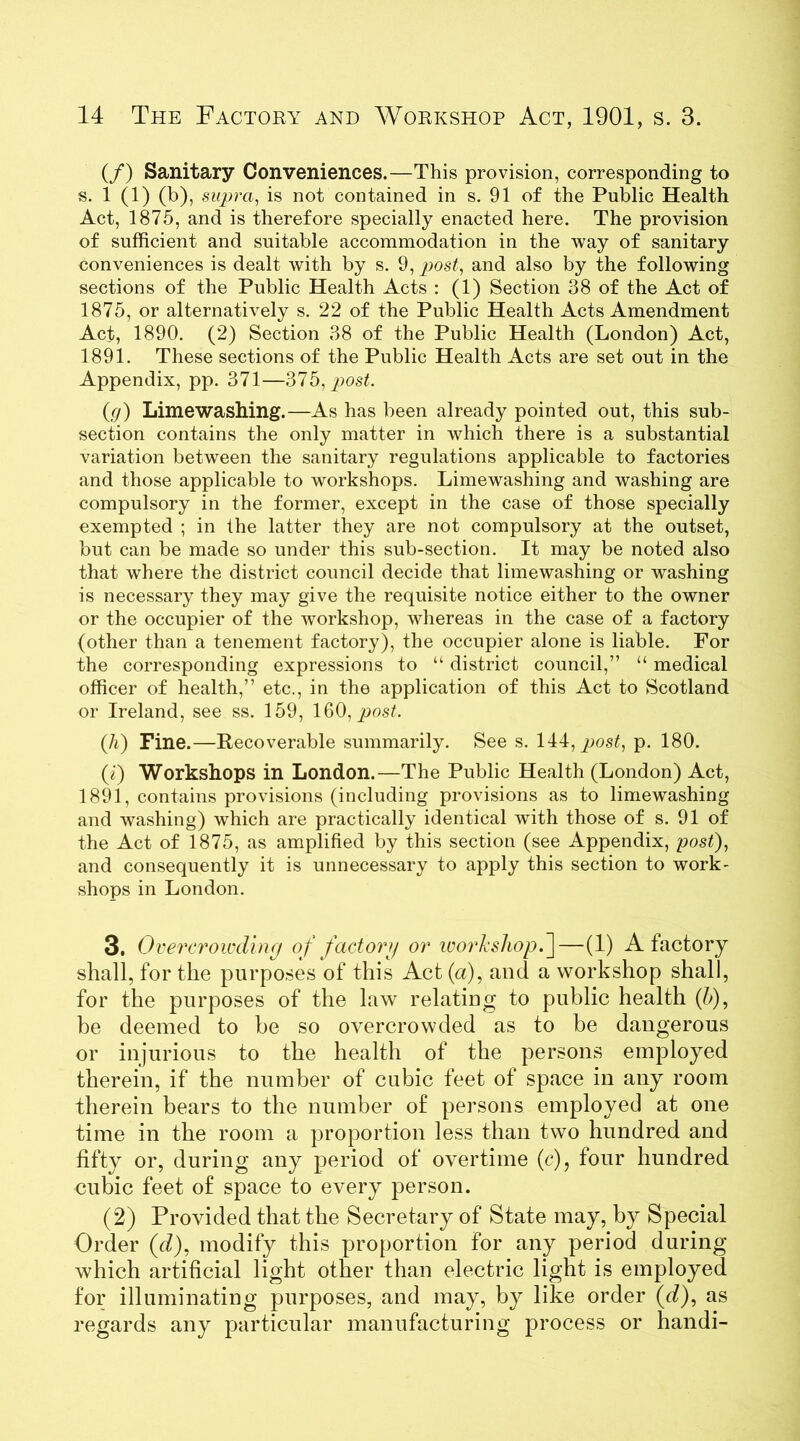 (/) Sanitary Conveniences.—This provision, corresponding to «• 1 (1) (b), supra, is not contained in s. 91 of the Public Health Act, 1875, and is therefore specially enacted here. The provision of sufficient and suitable accommodation in the way of sanitary conveniences is dealt with by s. 9, post, and also by the following sections of the Public Health Acts : (1) Section 38 of the Act of 1875, or alternatively s. 22 of the Public Health Acts Amendment Act, 1890. (2) Section 38 of the Public Health (London) Act, 1891. These sections of the Public Health Acts are set out in the Appendix, pp. 371—'31b, post. (g) Limewashing.—As has been already pointed out, this sub- section contains the only matter in which there is a substantial variation between the sanitary regulations applicable to factories and those applicable to workshops. Limewashing and washing are compulsory in the former, except in the case of those specially exempted ; in the latter they are not compulsory at the outset, but can be made so under this sub-section. It may be noted also that where the district council decide that limewashing or washing is necessary they may give the requisite notice either to the owner or the occupier of the workshop, whereas in the case of a factory (other than a tenement factory), the occupier alone is liable. For the corresponding expressions to “ district council,” “ medical officer of health,” etc., in the application of this Act to Scotland or Ireland, see ss. 159, 160, post. Qi) Fine.—Recoverable summarily. See s. 144, post, p. 180. (1) Workshops in London.—The Public Health (London) Act, 1891, contains provisions (including provisions as to limewashing and washing) which are practically identical with those of s. 91 of the Act of 1875, as amplified by this section (see Appendix, post), and consequently it is unnecessary to apply this section to work- shops in London. 3. Overcrowding of factory or workshop.]—(1) A factory shall, for the purposes of this Act (a), and a workshop shall, for the purposes of the law relating to public health (h), be deemed to be so overcrowded as to be dangerous or injurious to the health of the persons employed therein, if the number of cubic feet of space in any room therein bears to the number of persons employed at one time in the room a proportion less than two hundred and fifty or, during any period of overtime (c), four hundred cubic feet of space to every person. (2) Provided that the Secretary of State may, by Special Order (d), modify this proportion for any period during which artificial light other than electric light is employed for illuminating purposes, and may, by like order (d), ns regards any particular manufacturing process or handi-