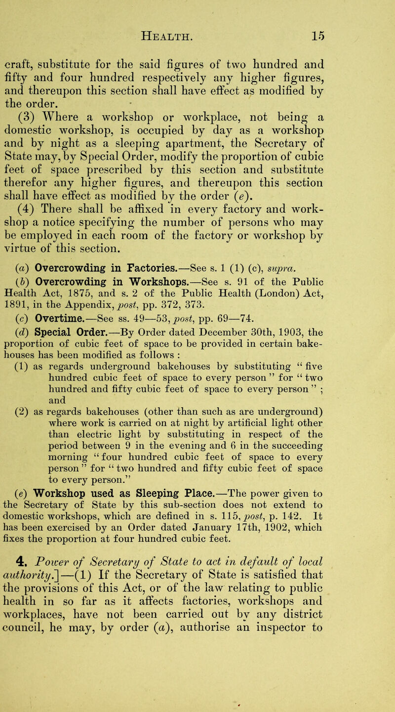 craft, substitute for the said figures of two hundred and fifty and four hundred respectively any higher figures, and thereupon this section shall have effect as modified by the order. (3) Where a workshop or workplace, not being a domestic workshop, is occupied by day as a workshop and by night as a sleeping apartment, the Secretary of State may, by Special Order, modify the proportion of cubic feet of space prescribed by this section and substitute therefor any higher figures, and thereupon this section shall have effect as modified by the order (e). (4) There shall be affixed in every factory and work- shop a notice specifying the number of persons who may be employed in each room of the factory or workshop by virtue of this section. (a) Overcrowding in Factories.—See s. 1 (1) (c), supra. (b) Overcrowding in Workshops.—See s. 91 of the Public Health Act, 1875, and s. 2 of the Public Health (London) Act, 1891, in the Appendix, post, pp. 372, 373. (c) Overtime.—See ss. 49—53, post, pp. 69—74. (d) Special Order.—By Order dated December 30th, 1903, the proportion of cubic feet of space to be provided in certain bake- houses has been modified as follows : (1) as regards underground bakehouses by substituting “ five hundred cubic feet of space to every person ” for “ two hundred and fifty cubic feet of space to every person ” ; and (2) as regards bakehouses (other than such as are underground) where work is carried on at night by artificial light other than electric light by substituting in respect of the period between 9 in the evening and 6 in the succeeding morning “ four hundred cubic feet of space to every person” for “two hundred and fifty cubic feet of space to every person.” (e) Workshop used as Sleeping Place.—The power given to the Secretary of State by this sub-section does not extend to domestic workshops, which are defined in s. 115, post, p. 142. It has been exercised by an Order dated January 17th, 1902, which fixes the proportion at four hundred cubic feet. 4. Power of Secretary of State to act in default of local authority.]—(1) If the Secretary of State is satisfied that the provisions of this Act, or of the law relating to public health in so far as it affects factories, workshops and workplaces, have not been carried out by any district council, he may, by order (<x), authorise an inspector to