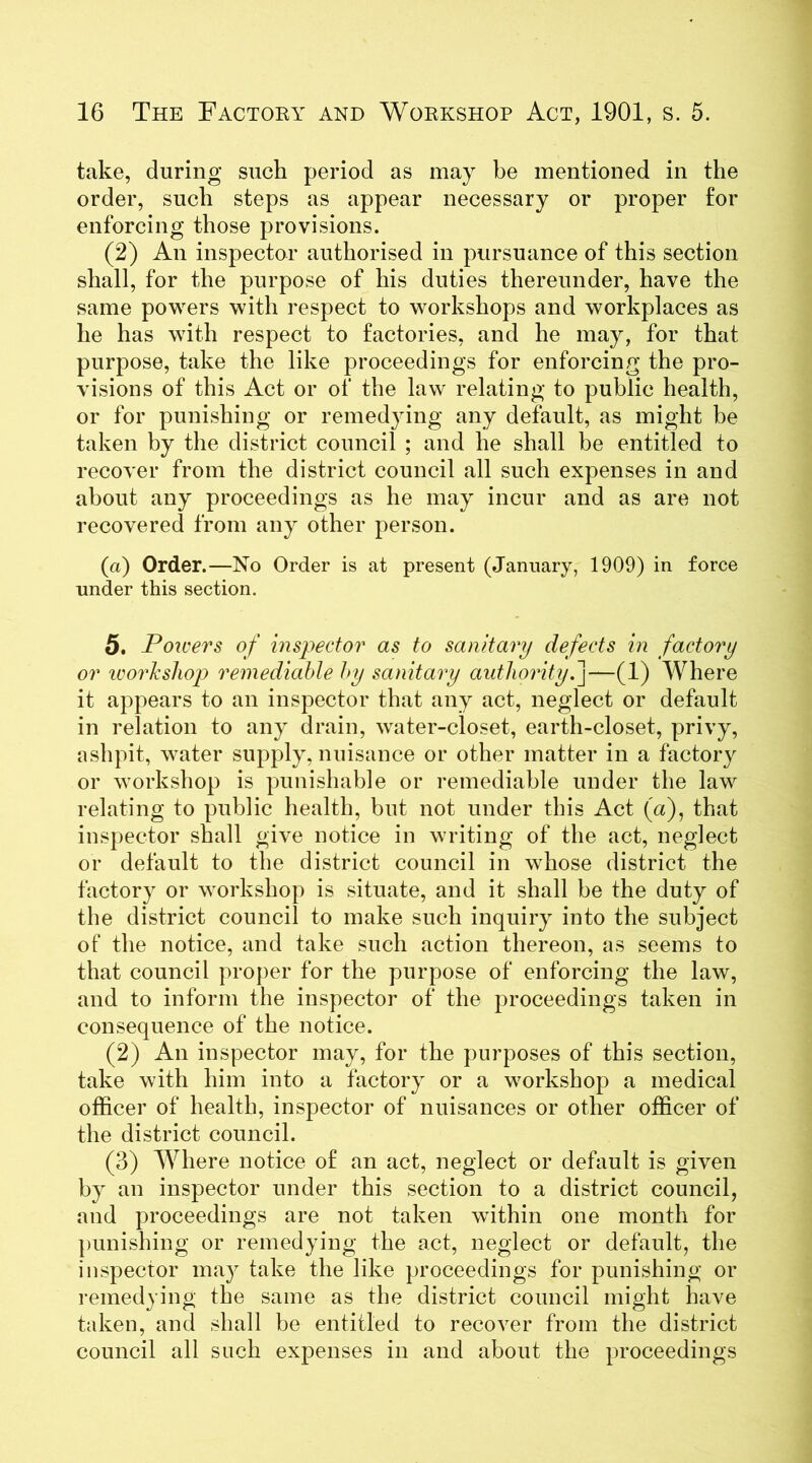 take, during such period as may be mentioned in the order, such steps as appear necessary or proper for enforcing those provisions. (2) An inspector authorised in pursuance of this section shall, for the purpose of his duties thereunder, have the same powers with respect to workshops and workplaces as he has with respect to factories, and he may, for that purpose, take the like proceedings for enforcing the pro- visions of this Act or of the law relating to public health, or for punishing or remedying any default, as might be taken by the district council ; and he shall be entitled to recover from the district council all such expenses in and about any proceedings as he may incur and as are not recovered from any other person. (a) Order.—No Order is at present (January, 1909) in force under this section. 5. Powers of inspector as to sanitary defects in factory or workshop remediable by sanitary authority.]—(1) Where it appears to an inspector that any act, neglect or default in relation to any drain, water-closet, earth-closet, privy, ashpit, water supply, nuisance or other matter in a factory or workshop is punishable or remediable under the law relating to public health, but not under this Act (a), that inspector shall give notice in writing of the act, neglect or default to the district council in whose district the factory or workshop is situate, and it shall be the duty of the district council to make such inquiry into the subject of the notice, and take such action thereon, as seems to that council proper for the purpose of enforcing the law, and to inform the inspector of the proceedings taken in consequence of the notice. (2) An inspector may, for the purposes of this section, take with him into a factory or a workshop a medical officer of health, inspector of nuisances or other officer of the district council. (3) Where notice of an act, neglect or default is given by an inspector under this section to a district council, and proceedings are not taken within one month for punishing or remedying the act, neglect or default, the inspector may take the like proceedings for punishing or remedying the same as the district council might have taken, and shall be entitled to recover from the district council all such expenses in and about the proceedings