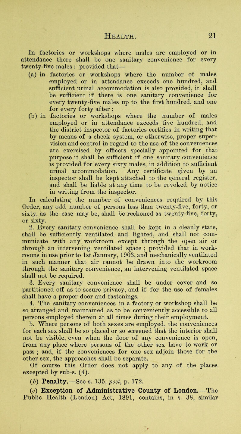 In factories or workshops where males are employed or in attendance there shall be one sanitary convenience for every twenty-five males : provided that— (a) in factories or workshops where the number of males employed or in attendance exceeds one hundred, and sufficient urinal accommodation is also provided, it shall be sufficient if there is one sanitary convenience for every twenty-five males up to the first hundred, and one for every forty after ; (b) in factories or workshops where the number of males employed or in attendance exceeds five hundred, and the district inspector of factories certifies in writing that by means of a check system, or otherwise, proper super- vision and control in regard to the use of the conveniences are exercised by officers specially appointed for that purpose it shall be sufficient if one sanitary convenience is provided for every sixty males, in addition to sufficient urinal accommodation. Any certificate given by an inspector shall be kept attached to the general register, and shall be liable at any time to be revoked by notice in writing from the inspector. In calculating the number of conveniences required by this Order, any odd number of persons less than twenty-five, forty, or sixty, as the case may be, shall be reckoned as twenty-five, forty, or sixty. 2. Every sanitary convenience shall be kept in a cleanly state, shall be sufficiently ventilated and lighted, and shall not com- municate with any workroom except through the open air or through an intervening ventilated space ; provided that in work- rooms in use prior to 1st January, 1903, and mechanically ventilated in such manner that air cannot be drawn into the workroom through the sanitary convenience, an intervening ventilated space shall not be required. 3. Every sanitary convenience shall be under cover and so partitioned off as to secure privacy, and if for the use of females shall have a proper door and fastenings. 4. The sanitary conveniences in a factory or workshop shall be so arranged and maintained as to be conveniently accessible to all persons employed therein at all times during their employment. 5. Where persons of both sexes are employed, the conveniences for each sex shall be so placed or so screened that the interior shall not be visible, even when the door of any convenience is open, from any place where persons of the other sex have to work or pass ; and, if the conveniences for one sex adjoin those for the other sex, the approaches shall be separate. Of course this Order does not apply to any of the places excepted by sub-s. (4). (b) Penalty.—See s. 135, post, p. 172. (c) Exception of Administrative County of London.—The Public Health (London) Act, 1891, contains, in s. 38, similar