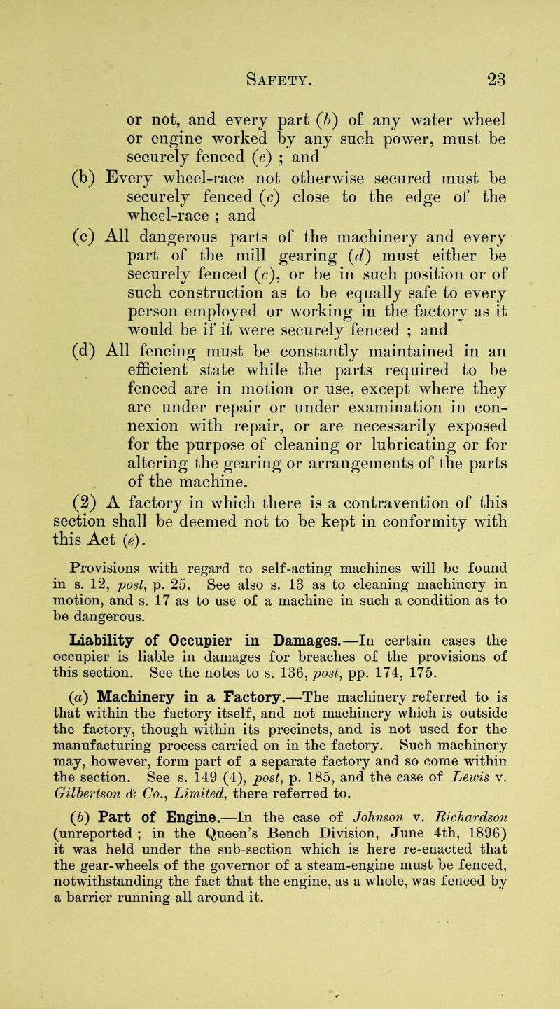 or not, and every part (b) of any water wheel or engine worked by any such power, must be securely fenced (c) ; and (b) Every wheel-race not otherwise secured must be securely fenced (c) close to the edge of the wheel-race ; and (c) All dangerous parts of the machinery and every part of the mill gearing (Vi) must either be securely fenced (c), or be in such position or of such construction as to be equally safe to every person employed or working in the factory as it would be if it were securely fenced ; and (d) All fencing must be constantly maintained in an efficient state while the parts required to be fenced are in motion or use, except where they are under repair or under examination in con- nexion with repair, or are necessarily exposed for the purpose of cleaning or lubricating or for altering the gearing or arrangements of the parts of the machine. (2) A factory in which there is a contravention of this section shall be deemed not to be kept in conformity with this Act (<?). Provisions with regard to self-acting machines will be found in s. 12, post, p. 25. See also s. 13 as to cleaning machinery in motion, and s. 17 as to use of a machine in such a condition as to be dangerous. Liability of Occupier in Damages.—In certain cases the occupier is liable in damages for breaches of the provisions of this section. See the notes to s. 136, post, pp. 174, 175. (а) Machinery in a Factory.—The machinery referred to is that within the factory itself, and not machinery which is outside the factory, though within its precincts, and is not used for the manufacturing process carried on in the factory. Such machinery may, however, form part of a separate factory and so come within the section. See s. 149 (4), post, p. 185, and the case of Lewis v. Gilbertson & Co., Limited, there referred to. (б) Part of Engine.—In the case of Johnson v. Richardson (unreported ; in the Queen’s Bench Division, June 4th, 1896) it was held under the sub-section which is here re-enacted that the gear-wheels of the governor of a steam-engine must be fenced, notwithstanding the fact that the engine, as a whole, was fenced by a barrier running all around it.