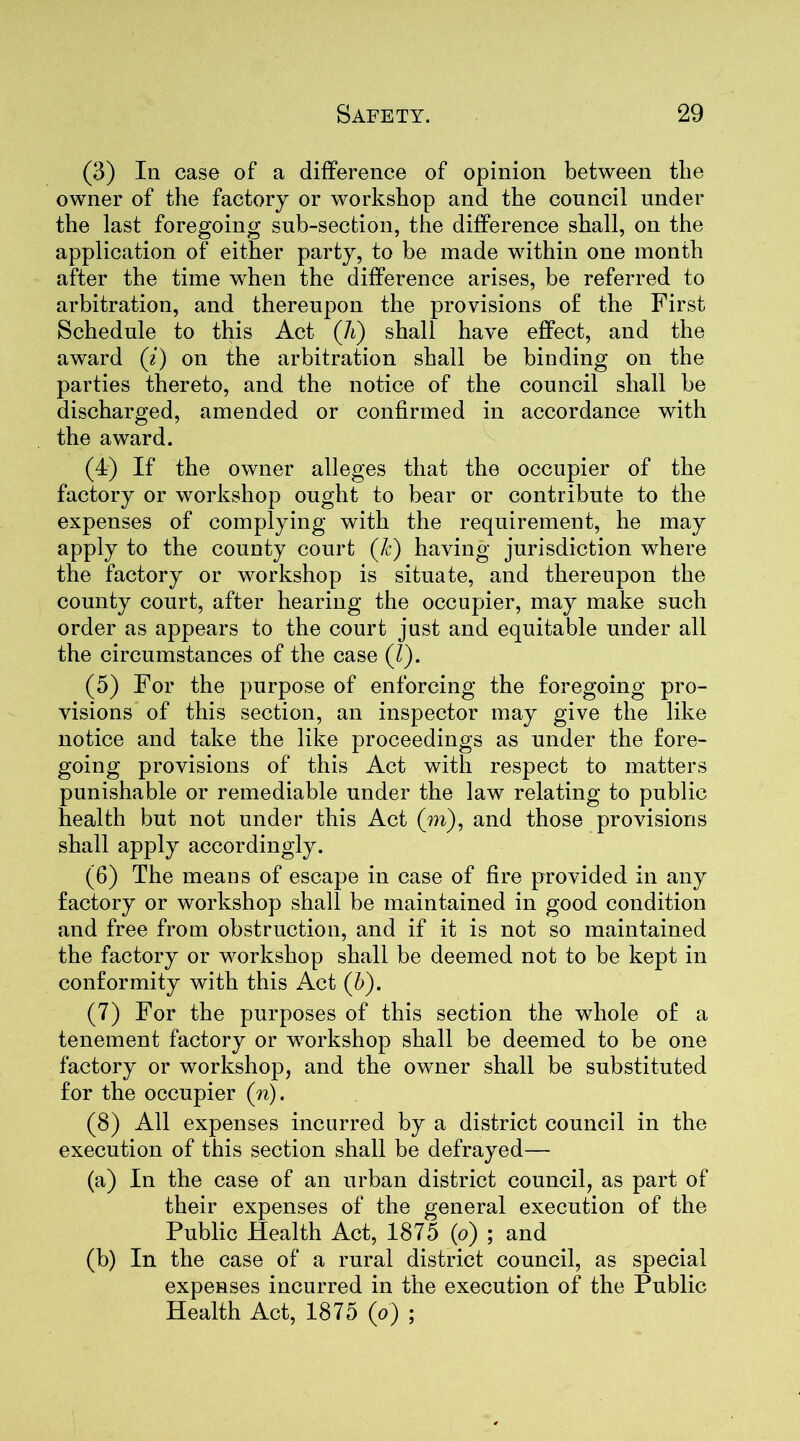 (3) In case of a difference of opinion between the owner of the factory or workshop and the council under the last foregoing sub-section, the difference shall, on the application of either party, to be made within one month after the time when the difference arises, be referred to arbitration, and thereupon the provisions of the First Schedule to this Act (li) shall have effect, and the award (i) on the arbitration shall be binding on the parties thereto, and the notice of the council shall be discharged, amended or confirmed in accordance with the award. (4) If the owner alleges that the occupier of the factory or workshop ought to bear or contribute to the expenses of complying with the requirement, he may apply to the county court (/c) having jurisdiction where the factory or workshop is situate, and thereupon the county court, after hearing the occupier, may make such order as appears to the court just and equitable under all the circumstances of the case (l). (5) For the purpose of enforcing the foregoing pro- visions of this section, an inspector may give the like notice and take the like proceedings as under the fore- going provisions of this Act with respect to matters punishable or remediable under the law relating to public health but not under this Act (m), and those provisions shall apply accordingly. (6) The means of escape in case of fire provided in any factory or workshop shall be maintained in good condition and free from obstruction, and if it is not so maintained the factory or workshop shall be deemed not to be kept in conformity with this Act (6). (7) For the purposes of this section the whole of a tenement factory or workshop shall be deemed to be one factory or workshop, and the owner shall be substituted for the occupier (n). (8) All expenses incurred by a district council in the execution of this section shall be defrayed— (a) In the case of an urban district council, as part of their expenses of the general execution of the Public Health Act, 1875 (o) ; and (b) In the case of a rural district council, as special expenses incurred in the execution of the Public Health Act, 1875 (o) ;