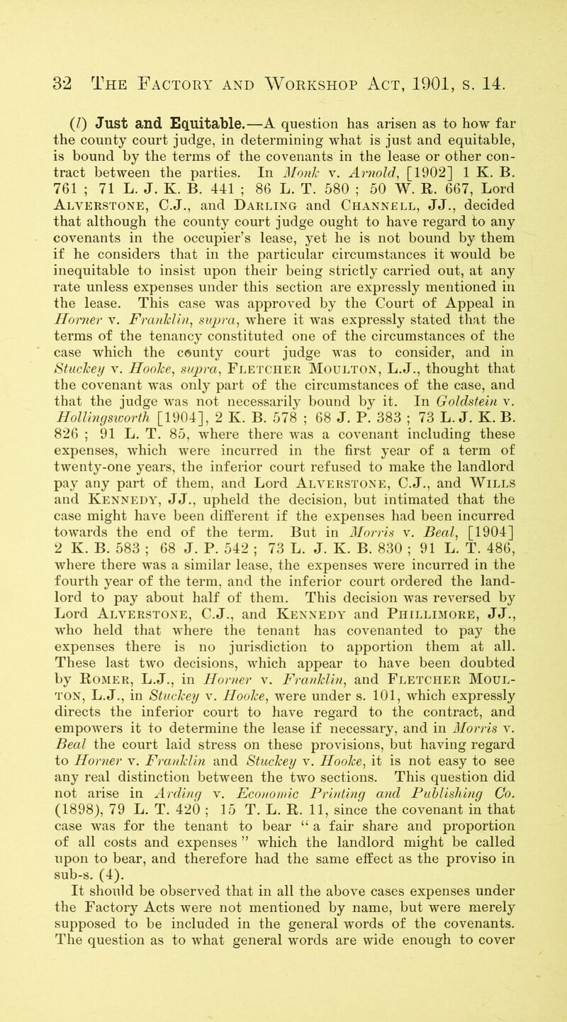 (/) Just and Equitable.—A question has arisen as to how far the county court judge, in determining what is just and equitable, is bound by the terms of the covenants in the lease or other con- tract between the parties. In Monk v. Arnold, [1902] 1 K. B. 761 ; 71 L. J. K. B. 441 ; 86 L. T. 580 ; 50 W. R. 667, Lord Alverstone, C.J., and Darling and Channell, JJ., decided that although the county court judge ought to have regard to any covenants in the occupier’s lease, yet he is not bound by them if he considers that in the particular circumstances it would be inequitable to insist upon their being strictly carried out, at any rate unless expenses under this section are expressly mentioned in the lease. This case was approved by the Court of Appeal in Horner v. Franklin, supra, where it was expressly stated that the terms of the tenancy constituted one of the circumstances of the case which the county court judge was to consider, and in Stuckey v. Hooke, supra, Fletcher Moulton, L.J., thought that the covenant was only part of the circumstances of the case, and that the judge was not necessarily bound by it. In Goldstein v. Hollingsworth [1904], 2 K. B. 578 ; 68 J. P‘ 383 ; 73 L. J. K. B. 826 ; 91 L. T. 85, where there was a covenant including these expenses, which were incurred in the first year of a term of twenty-one years, the inferior court refused to make the landlord pay any part of them, and Lord Alverstone, C.J., and Wills and Kennedy, JJ., upheld the decision, but intimated that the case might have been different if the expenses had been incurred towards the end of the term. But in Morris v. Beal, [1904] 2 K. B. 583 ; 68 J. P. 542 ; 73 L. J. K. B. 830 ; 91 L. T. 486, where there was a similar lease, the expenses were incurred in the fourth year of the term, and the inferior court ordered the land- lord to pay about half of them. This decision was reversed by Lord Alverstone, C.J., and Kennedy and Phillimore, JJ., who held that where the tenant has covenanted to pay the expenses there is no jurisdiction to apportion them at all. These last two decisions, which appear to have been doubted by Romer, L.J., in Horner v. Franklin, and Fletcher Moul- ton, L.J., in Stuckey v. Hooke, were under s. 101, which expressly directs the inferior court to have regard to the contract, and empowers it to determine the lease if necessary, and in Morris v. Beal the court laid stress on these provisions, but having regard to Horner v. Franklin and Stuckey v. Hooke, it is not easy to see any real distinction between the two sections. This question did not arise in Arding v. Economic Printing and Publishing Co. (1898), 79 L. T. 420 ; 15 T. L. R. 11, since the covenant in that case was for the tenant to bear “ a fair share and proportion of all costs and expenses ” which the landlord might be called upon to bear, and therefore had the same effect as the proviso in sub-s. (4). It should be observed that in all the above cases expenses under the Factory Acts were not mentioned by name, but were merely supposed to be included in the general words of the covenants. The question as to what general words are wide enough to cover