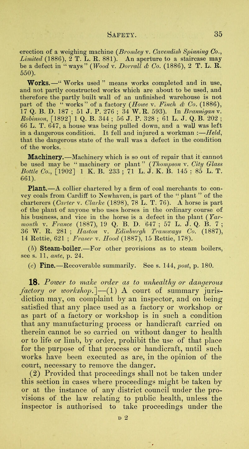 erection of a weighing machine (Bromley v. Cavendish Spinning Co., Limited (1886), 2 T. L. R. 881). An aperture to a staircase may he a defect in “ways” (Wood v. Dorrall & Co. (1886), 2 T. L. R. 550). Works.—“ Works used ” means works completed and in use, and not partly constructed works which are about to be used, and therefore the partly built wall of an unfinished warehouse is not part of the “ works” of a factory (Howe v. Finch & Co. (1886), 17 Q. B. D. 187 ; 51 J. P. 276 ; 34 W. R. 593). In Brannigan v. Robinson, [1892] 1 Q. B. 344 ; 56 J. P. 328 ; 61 L. J. Q. B. 202 ; 66 L. T. 647, a house was being pulled down, and a wall was left in a dangerous condition. It fell and injured a workman :—Held, that the dangerous state of the wall was a defect in the condition of the works. Machinery.—Machinery which is so out of repair that it cannot be used may be “ machinery or plant ” (Thompson v. City Glass Bottle Co., [1902] 1 K. B. 233 ; 71 L. J. K. B. 145 : 85 L. T. 661). Plant.—A collier chartered by a firm of coal merchants to con- vey coals from Cardiff to Newhaven, is part of the “ plant ” of the charterers (Carter v. Clarke (1898), 78 L. T. 76). A horse is part of the plant of anyone who uses horses in the ordinary course of his business, and vice in the horse is a defect in the plant (Yar- mouth v. France (1887), 19 Q. B. D. 647 ; 57 L. J. Q. B. 7 ; 36 W. R. 281 ; Haston v. Edinburgh Tramways Co. (1887), 14 Rettie, 621 ; Fraser v. Hood (1887), 15 Rettie, 178). (b) Steam-boiler.—For other provisions as to steam boilers, see s. 11, ante, p. 24. (c) Fine.—Recoverable summarily. See s. 144, post, p. 180. 18. Power to make order as to unhealthy or dangerous factory or workshop.']—(1) A court o£ summary juris- diction may, on complaint by an inspector, and on being- satisfied that any place used as a factory or workshop or as part of a factory or workshop is in such a condition that any manufacturing* process or handicraft carried on therein cannot be so carried on without danger to health or to life or limb, by order, prohibit the use of that place for the purpose of that process or handicraft, until such works have been executed as are, in the opinion of the court, necessary to remove the danger. (2) Provided that proceedings shall not be taken under this section in cases where proceedings might be taken by or at the instance of any district council under the pro- visions of the law relating to public health, unless the inspector is authorised to take proceedings under the d 2