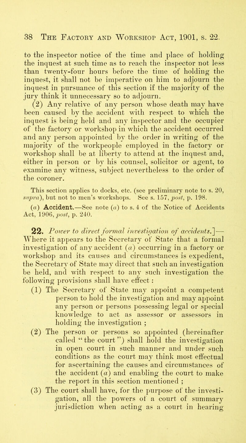 to the inspector notice of the time and place of holding the inquest at such time as to reach the inspector not less than twenty-four hours before the time of holding the inquest, it shall not be imperative on him to adjourn the inquest in pursuance of this section if the majority of the jury think it unnecessary so to adjourn. (2) Any relative of any person whose death may have been caused by the accident with respect to which the inquest is being held and any inspector and the occupier of the factory or workshop in which the accident occurred and any person appointed by the order in writing of the majority of the workpeople employed in the factory or workshop shall be at liberty to attend at the inquest and, either in person or by his counsel, solicitor or agent, to examine any witness, subject nevertheless to the order of the coroner. This section applies to docks, etc. (see preliminary note to s. 20, supra), but not to men’s workshops. See s. 157, post, p. 198. (a) Accident.—See note (a) to s. 4 of the Notice of Accidents Act, 1906, jwst, p. 240. 22. Power to direct formal investigation of accidents.] — Where it appears to the Secretary of State that a formal investigation of any accident (a) occurring in a factory or workshop and its causes and circumstances is expedient, the Secretary of State may direct that such an investigation be held, and with respect to any such investigation the following provisions shall have effect : (1) The Secretary of State may appoint a competent person to hold the investigation and may appoint any person or persons possessing legal or special knowledge to act as assessor or assessors in holding the investigation ; (2) The person or persons so appointed (hereinafter called ‘‘the court ”) shall hold the investigation in open court in such manner and under such conditions as the court may think most effectual for ascertaining the causes and circumstances of the accident (a) and enabling the court to make the report in this section mentioned ; (3) The court shall have, for the purpose of the investi- gation, all the powers of a court of summary jurisdiction when acting as a court in hearing