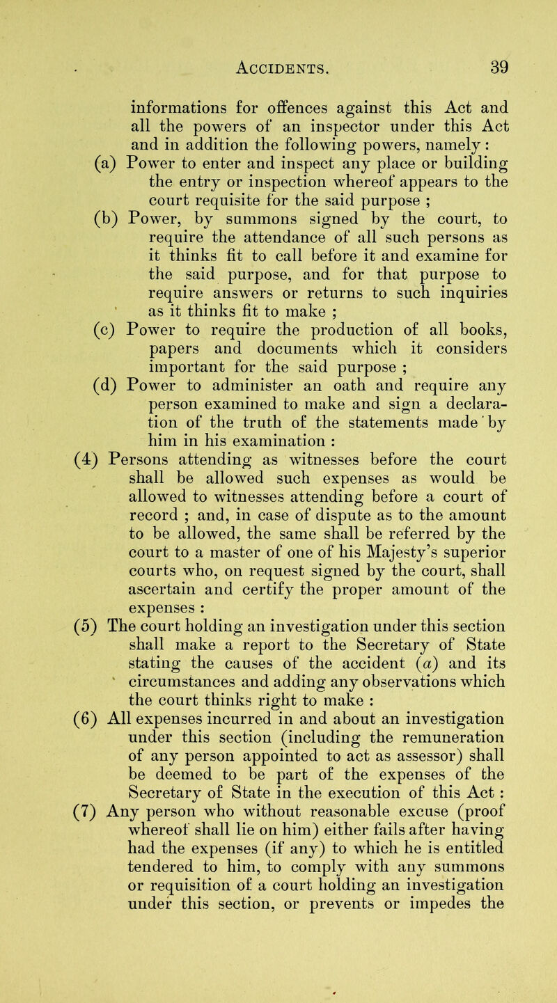 informations for offences against this Act and all the powers of an inspector under this Act and in addition the following powers, namely: (a) Power to enter and inspect any place or building the entry or inspection whereof appears to the court requisite for the said purpose ; (b) Power, by summons signed by the court, to require the attendance of all such persons as it thinks fit to call before it and examine for the said purpose, and for that purpose to require answers or returns to such inquiries as it thinks fit to make ; (c) Power to require the production of all books, papers and documents which it considers important for the said purpose ; (d) Power to administer an oath and require any person examined to make and sign a declara- tion of the truth of the statements made' by him in his examination : (4) Persons attending as witnesses before the court shall be allowed such expenses as would be allowed to witnesses attending before a court of record ; and, in case of dispute as to the amount to be allowed, the same shall be referred by the court to a master of one of his Majesty’s superior courts who, on request signed by the court, shall ascertain and certify the proper amount of the expenses : (5) The court holding an investigation under this section shall make a report to the Secretary of State stating the causes of the accident (a) and its circumstances and adding any observations which the court thinks right to make : (6) All expenses incurred in and about an investigation under this section (including the remuneration of any person appointed to act as assessor) shall be deemed to be part of the expenses of the Secretary of State in the execution of this Act : (7) Any person who without reasonable excuse (proof whereof shall lie on him) either fails after having- had the expenses (if any) to which he is entitled tendered to him, to comply with any summons or requisition of a court holding an investigation under this section, or prevents or impedes the