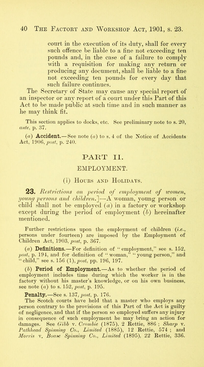 court in the execution of its duty, shall for every such offence be liable to a fine not exceeding ten pounds and, in the case of a failure to comply with a requisition for making any return or producing any document, shall be liable to a fine not exceeding ten pounds for every day that such failure continues. The Secretary of State may cause any special report of an inspector or any report of a court under this Part of this Act to be made public at such time and in such manner as he may think fit. This section applies to docks, etc. See preliminary note to s. 20, ante, p. 37. («) Accident. — See note («) to s. 4 of the Notice of Accidents Act, 1906, post, p. 240. PART II. EMPLOYMENT. (i) Hours and Holidays. 23. Restrictions on period of employment of icomen, young persons and children.]—A woman, young person or child shall not be employed (a) in a factory or workshop except during the period of employment (h) hereinafter mentioned. Further restrictions upon the employment of children (i.e., persons under fourteen) are imposed l}y the Employment of Children Act, 1903, post, p. 367. (a) Definitions.—For definition of “ employment,” see s. 152, post, p. 194, and for definition of “woman,” “young person,” and “child,” see s. 156 (1 ),post, pp. 196, 197. (5) Period of Employment.—As to whether the period of employment includes time during which the worker is in the factory without his master’s knowledge, or on his own business, see note (a) to s. 152, post, p. 195. Penalty.—See s. 137, post, p. 176. The Scotch courts have held that a master who employs any person contrary to the provisions of this Part of the Act is guilty of negligence, and that if the person so employed suffers any injury in consequence of such employment he may bring an action for damages. See Gibb v. Crombie (1875), 2 Rettie, 886 ; Sharp v. Pathhead Spinning Co., Limited (1885), 12 Rettie, 574 ; and Morris v. Boa&c. Spuming Co., Limited (1895), 22 Rettie, 336.