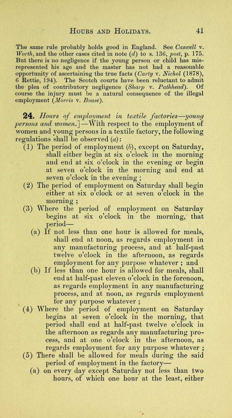 The same rule probably holds good in England. See Caswell v. Worth 1 and the other cases cited in note (cl) to s. 136, post, p. 175. But there is no negligence if the young person or child has mis- represented his age and the master has not had a reasonable opportunity of ascertaining the true facts (Carty v. Nichol (1878), 6 Rettie, 194). The Scotch courts have been reluctant to admit the plea of contributory negligence (Sharp v. Pathhead). Of course the injury must be a natural consequence of the illegal employment (Morris v. Boase). 24. Hours of employment in textile factories—young persons and ivomenf—With respect to the employment of women and young persons in a textile factory, the following regulations shall be observed (a): (1) The period of employment (h), except on Saturday, shall either begin at six o’clock in the morning and end at six o’clock in the evening or begin at seven o’clock in the morning and end at seven o’clock in the evening ; (2) The period of employment on Saturday shall begin either at six o’clock or at seven o’clock in the morning ; (3) Where the period of employment on Saturday begins at six o’clock in the morning,' that period— (a) If not less than one hour is allowed for meals, shall end at noon, as regards employment in any manufacturing process, and at half-past twelve o’clock in the afternoon, as regards employment for any purpose whatever ; and (b) If less than one hour is allowed for meals, shall end at half-past eleven o’clock in the forenoon, as regards employment in any manufacturing process, and at noon, as regards employment for any purpose whatever ; (4) Wrhere the period of employment on Saturday begins at seven o’clock in the morning, that period shall end at half-past twelve o’clock in the afternoon as regards any manufacturing pro- cess, and at one o’clock in the afternoon, as regards employment for any purpose whatever ; (5) There shall be allowed for meals during the said period of employment in the factory— (a) on every day except Saturday not less than two hours, of which one hour at the least, either