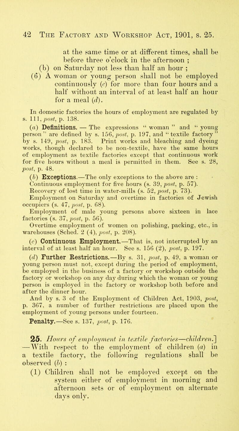 at the same time or at different times, shall be before three o’clock in the afternoon ; (b) on Saturday not less than half an hour ; (6) A woman or young person shall not be employed continuously (r) for more than four hours and a half without an interval of at least half an hour for a meal (d). In domestic factories the hours of employment are regulated by s. Ill, post, p. 138. (a) Definitions. — The expressions “ woman ” and “ young person” are defined by s. 156,post, p. 197, and “textile factory” by s. 149, post, p. 183. Print works and bleaching and dyeing works, though declared to be non-textile, have the same hours of employment as textile factories except that continuous work for five hours without a meal is permitted in them. See s. 28, post, p. 48. (b) Exceptions.—The only exceptions to the above are : Continuous employment for five hours (s. 39, post, p. 57). Recovery of lost time in water-mills (s. 52, post, p. 73). Employment on Saturday and overtime in factories of Jewish occupiers (s. 47, post, p. 68). Employment of male young persons above sixteen in lace factories (s. 37, post, p. 56). Overtime employment of women on polishing, packing, etc., in warehouses (Sched. 2 (4), post, p. 208). (c) Continuous Employment.—That is, not interrupted by an interval of at least half an hour. See s. 156 (2), 2}ost, p. 197. (d) Further Restrictions.—By s. 31, post, p. 49, a woman or young person must not, except during the period of employment, be employed in the business of a factory or workshop outside the factory or workshop on any day during which the woman or young person is employed in the factory or workshop both before and after the dinner hour. And by s. 3 of the Employment of Children Act, 1903, post, p. 367, a number of further restrictions are placed upon the employment of young persons under fourteen. Penalty.—See s. 137, post, p. 176. 25. Hours of employment in textile factories—children.] —With respect to the employment of children (a) in a textile factory, the following regulations shall be observed (b) : (1) Children shall not be employed except on the system either of employment in morning and afternoon sets or of employment on alternate days only.