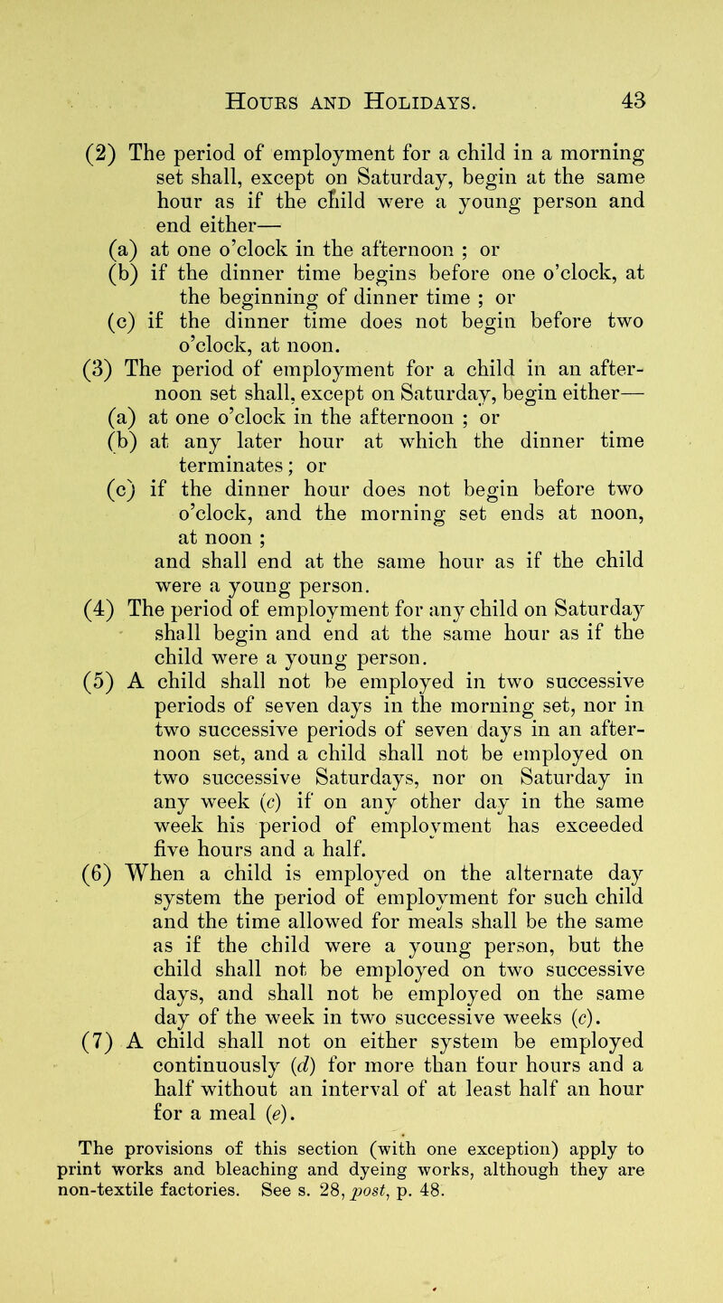 (2) The period of employment for a child in a morning set shall, except on Saturday, begin at the same hour as if the child were a young person and end either— (a) at one o’clock in the afternoon ; or (b) if the dinner time begins before one o’clock, at the beginning of dinner time ; or (c) if the dinner time does not begin before two o’clock, at noon. (3) The period of employment for a child in an after- noon set shall, except on Saturday, begin either— (a) at one o’clock in the afternoon ; or (b) at any later hour at which the dinner time terminates; or (c) if the dinner hour does not begin before two o’clock, and the morning set ends at noon, at noon ; and shall end at the same hour as if the child were a young person. (4) The period of employment for any child on Saturday shall begin and end at the same hour as if the child were a young person. (5) A child shall not be employed in two successive periods of seven days in the morning set, nor in two successive periods of seven days in an after- noon set, and a child shall not be employed on two successive Saturdays, nor on Saturday in any week (c) if on any other day in the same week his period of employment has exceeded five hours and a half. (6) When a child is employed on the alternate day system the period of employment for such child and the time allowed for meals shall be the same as if the child were a young person, but the child shall not be employed on two successive days, and shall not be employed on the same day of the week in two successive weeks (c). (7) A child shall not on either system be employed continuously (d) for more than four hours and a half without an interval of at least half an hour for a meal (e). The provisions of this section (with one exception) apply to print works and bleaching and dyeing works, although they are non-textile factories. See s. 28, post, p. 48.