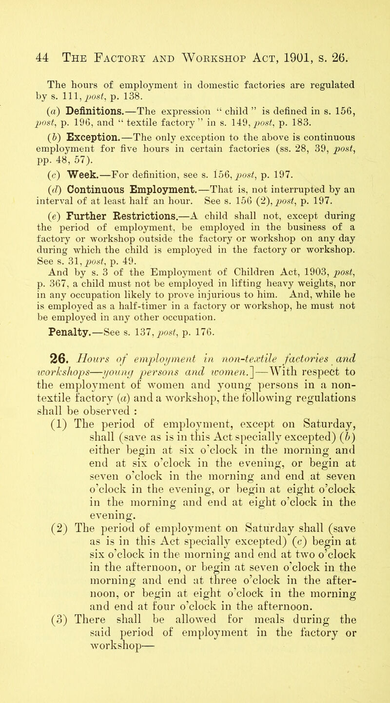 The hours of employment in domestic factories are regulated by s. Ill, post, p. 138. (а) Definitions.—The expression “ child ” is defined in s. 156, post, p. 196, and “ textile factory” in s. 149, post, p. 183. (б) Exception.—The only exception to the above is continuous employment for five hours in certain factories (ss. 28, 39, post, pp. 48, 57). (c) Week.—For definition, see s. 156, post., p. 197. (d) Continuous Employment.—That is, not interrupted by an interval of at least half an hour. See s. 156 (2), post, p. 197. (e) Further Restrictions.—A child shall not, except during the period of employment, be employed in the business of a factory or workshop outside the factory or workshop on any day during which the child is employed in the factory or workshop. See s. 31, post, p. 49. And by s. 3 of the Employment of Children Act, 1903, post, p. 367, a child must not be employed in lifting heavy weights, nor in any occupation likely to prove injurious to him. And, while he is employed as a half-timer in a factory or workshop, he must not be employed in any other occupation. Penalty.—See s. 137, post, p. 176. 26. Hours of employment in non-textile factories and loorkshops—young persons and womenf—With respect to the employment of women and young persons in a non- textile factory (a) and a workshop, the following regulations shall be observed : (1) The period of employment, except on Saturday, shall (save as is in this Act specially excepted) (b) either begin at six o’clock in the morning and end at six o'clock in the evening, or begin at seven o’clock in the morning and end at seven o'clock in the evening, or begin at eight o’clock in the morning and end at eight o’clock in the evening. (2) The period of employment on Saturday shall (save as is in this Act specially excepted) (c) begin at six o’clock in the morning and end at two o’clock in the afternoon, or begin at seven o’clock in the morning and end at three o’clock in the after- noon, or begin at eight o'clock in the morning and end at four o'clock in the afternoon. (3) There shall be allowed for meals during the said period of employment in the factory or workshop—