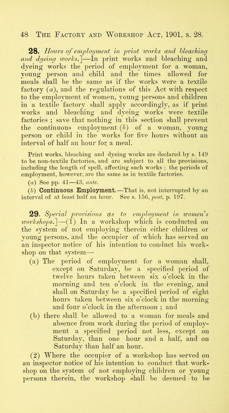 28. Hours of employment in print works and bleaching and dyeing works.]—In print works and bleaching and dyeing works the period of employment for a woman, young person and child and the times allowed for meals shall be the same as if the works were a textile factory (a), and the regulations of this Act with respect to the employment of women, young persons and children in a textile factory shall apply accordingly, as if print works and bleaching and dyeing works were textile factories ; save that nothing in this section shall prevent the continuous employment (b) of a woman, young person or child in the works for five hours without an interval of half an hour for a meal. Print works, bleaching and dyeing works are declared by s. 149 to be non-textile factories, and are subject to all the provisions, including the length of spell, affecting such works ; the periods of employment, however, are the same as in textile factories. (a) See pp. 41—43, ante. (b) Continuous Employment.—That is, not interrupted by an interval of at least half an hour. See s. 156, post, p. 197. 29. Special provisions as to employment in women s workshops k\—(1) In a workshop which is conducted on the system of not employing therein either children or young persons, and the occupier of which has served on an inspector notice of his intention to conduct his work- shop on that system— (a) The period of employment for a woman shall, except on Saturday, be a specified period of twelve hours taken between six o’clock in the morning and ten o’clock in the evening, and shall on Saturday be a specified period of eight hours taken between six o’clock in the moraine- and four o’clock in the afternoon ; and (b) there shall be allowed to a woman for meals and absence from work during the period of employ- ment a specified period not less, except on Saturday, than one hour and a half, and on Saturday than half an hour. (2) Where the occupier of a workshop has served on an inspector notice of his intention to conduct that work- shop on the system of not employing children or young- persons therein, the workshop shall be deemed to be