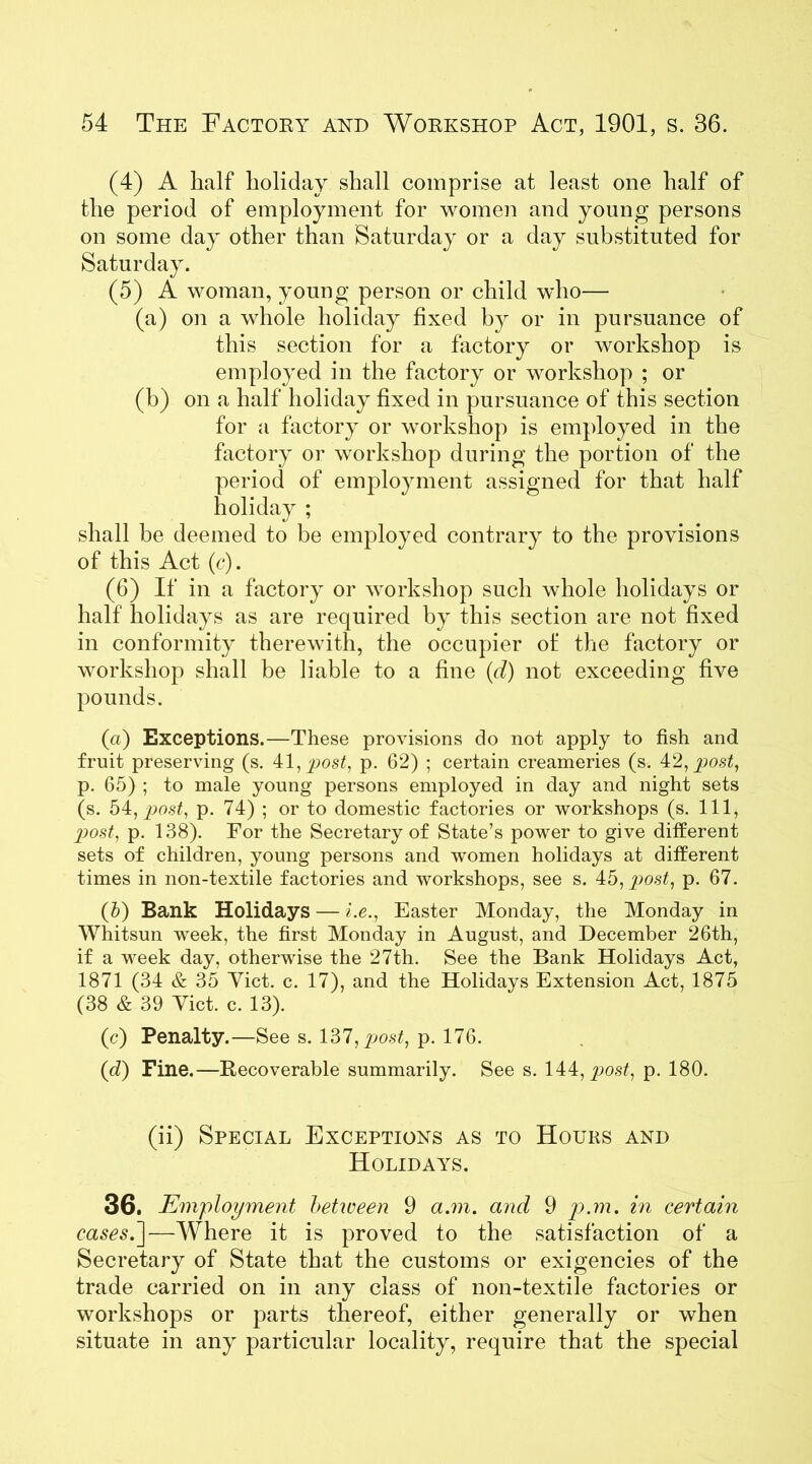 (4) A half holiday shall comprise at least one half of the period of employment for women and young persons on some day other than Saturday or a day substituted for Saturday. (5) A woman, young person or child who— (a) on a whole holiday fixed by or in pursuance of this section for a factory or workshop is employed in the factory or workshop ; or (b) on a half holiday fixed in pursuance of this section for a factory or workshop is employed in the factory or workshop during the portion of the period of employment assigned for that half holiday ; shall be deemed to be employed contrary to the provisions of this Act (c). (6) If in a factory or workshop such whole holidays or half holidays as are required by this section are not fixed in conformity therewith, the occupier of the factory or workshop shall be liable to a fine (d) not exceeding five pounds. (a) Exceptions.—These provisions do not apply to fish and fruit preserving (s. 41, post, p. 62) ; certain creameries (s. 42, post, p. 65) ; to male young persons employed in day and night sets (s. 54, post, p. 74) ; or to domestic factories or workshops (s. Ill, post, p. 138). For the Secretary of State’s power to give different sets of children, young persons and women holidays at different times in non-textile factories and workshops, see s. 45, jno.sq p. 67. (5) Bank Holidays — i.e., Easter Monday, the Monday in Whitsun week, the first Monday in August, and December 26th, if a week day, otherwise the 27th. See the Bank Holidays Act, 1871 (34 & 35 Yict. c. 17), and the Holidays Extension Act, 1875 (38 & 39 Yict. c. 13). (c) Penalty.—See s. 137, post, p. 176. (d) Fine.—Recoverable summarily. See s. 144, ^>o.sq p. 180. (ii) Special Exceptions as to Hours and Holidays. 36. Employment between 9 a.m. and 9 p.m. in certain cases.']—Where it is proved to the satisfaction of a Secretary of State that the customs or exigencies of the trade carried on in any class of non-textile factories or workshops or parts thereof, either generally or when situate in any particular locality, require that the special