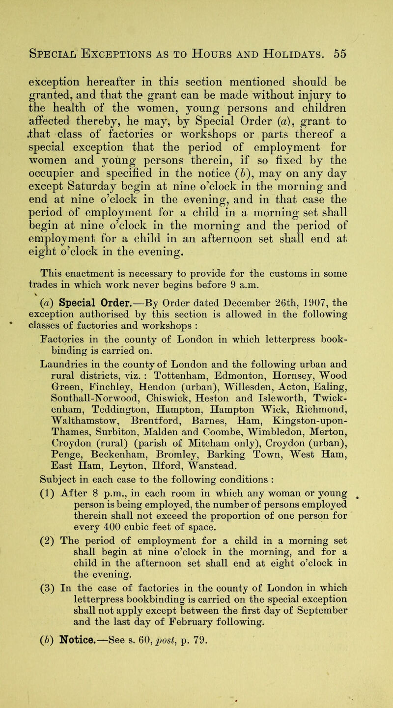 exception hereafter in this section mentioned should be granted, and that the grant can be made without injury to the health of the women, young persons and children affected thereby, he may, by Special Order (a), grant to .that class of factories or workshops or parts thereof a special exception that the period of employment for women and young persons therein, if so fixed by the occupier and specified in the notice (5), may on any day except Saturday begin at nine o’clock in the morning and end at nine o’clock in the evening, and in that case the period of employment for a child in a morning set shall begin at nine o’clock in the morning and the period of employment for a child in an afternoon set shall end at eight o’clock in the evening. This enactment is necessary to provide for the customs in some trades in which work never begins before 9 a.m. (a) Special Order.—By Order dated December 26th, 1907, the exception authorised by this section is allowed in the following classes of factories and workshops : Factories in the county of London in which letterpress book- binding is carried on. Laundries in the county of London and the following urban and rural districts, viz. : Tottenham, Edmonton, Hornsey, Wood Green, Finchley, Hendon (urban), Willesden, Acton, Ealing, Southall-Norwood, Chiswick, Heston and Isleworth, Twick- enham, Teddington, Hampton, Hampton Wick, Richmond, Walthamstow, Brentford, Barnes, Ham, Kingston-upon- Thames, Surbiton, Malden and Coombe, Wimbledon, Merton, Croydon (rural) (parish of Mitcham only), Croydon (urban), Penge, Beckenham, Bromley, Barking Town, West Ham, East Ham, Leyton, Ilford, Wanstead. Subject in each case to the following conditions : (1) After 8 p.m., in each room in which any woman or young person is being employed, the number of persons employed therein shall not exceed the proportion of one person for every 400 cubic feet of space. (2) The period of employment for a child in a morning set shall begin at nine o’clock in the morning, and for a child in the afternoon set shall end at eight o’clock in the evening. (3) In the case of factories in the county of London in which letterpress bookbinding is carried on the special exception shall not apply except between the first day of September and the last day of February following. (&) Notice.—See s. 60, post, p. 79.