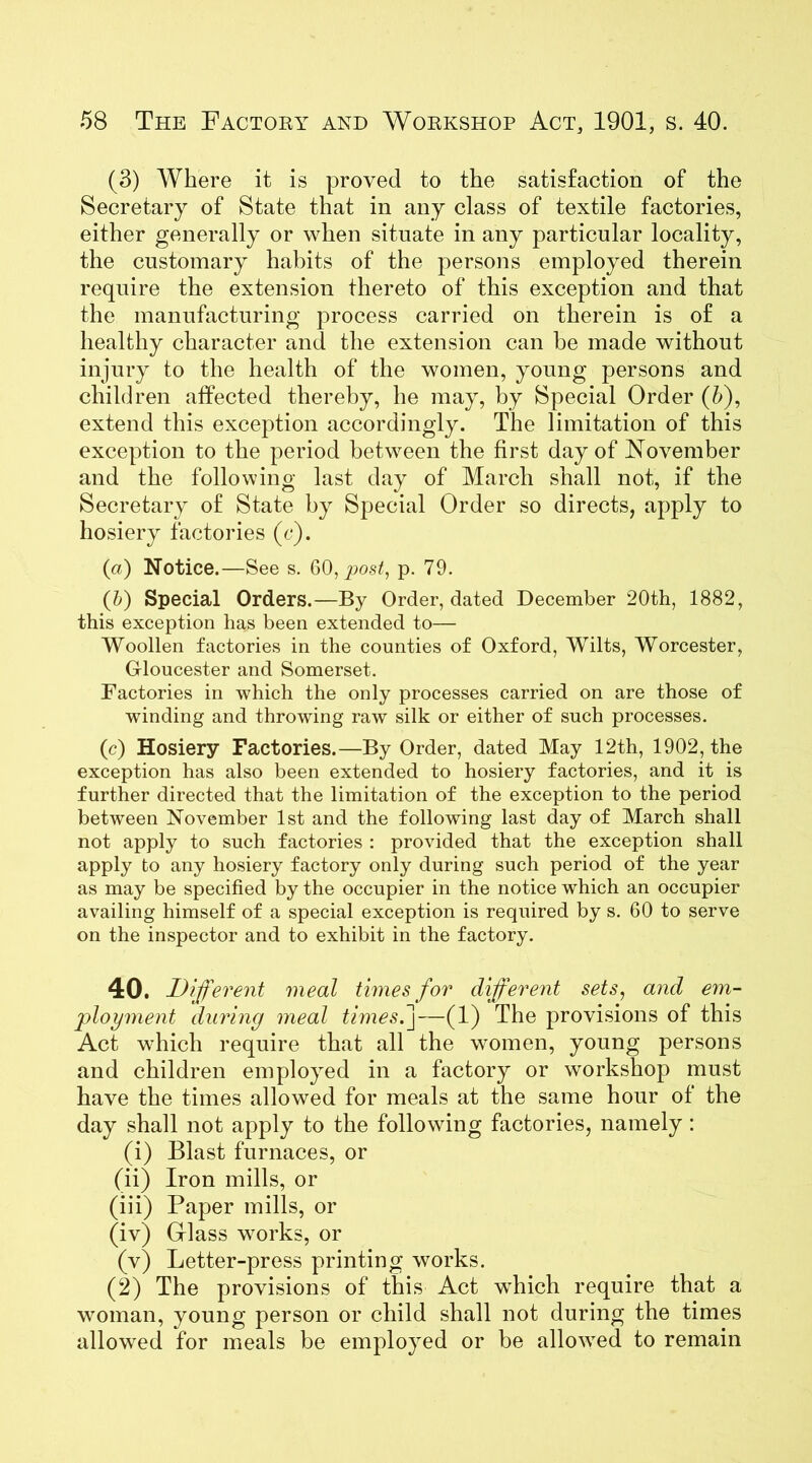 (3) Where it is proved to the satisfaction of the Secretary of State that in any class of textile factories, either generally or when situate in any particular locality, the customary habits of the persons employed therein require the extension thereto of this exception and that the manufacturing process carried on therein is of a healthy character and the extension can be made without injury to the health of the women, young persons and children affected thereby, he may, by Special Order (6), extend this exception accordingly. The limitation of this exception to the period between the first day of November and the following last day of March shall not, if the Secretary of State by Special Order so directs, apply to hosiery factories (c). (a) Notice.—See s. 60, post, p. 79. (b) Special Orders.—By Order, dated December 20th, 1882, this exception has been extended to— Woollen factories in the counties of Oxford, Wilts, Worcester, Gloucester and Somerset. Factories in which the only processes carried on are those of winding and throwing raw silk or either of such processes. (c) Hosiery Factories.—By Order, dated May 12th, 1902, the exception has also been extended to hosiery factories, and it is further directed that the limitation of the exception to the period between November 1st and the following last day of March shall not apply to such factories : provided that the exception shall apply to any hosiery factory only during such period of the year as may be specified by the occupier in the notice which an occupier availing himself of a special exception is required by s. 60 to serve on the inspector and to exhibit in the factory. 40. Different meal times for different sets, and em- ployment during meal times.]—(1) The provisions of this Act which require that all the women, young persons and children employed in a factory or workshop must have the times allowed for meals at the same hour of the day shall not apply to the following factories, namely : (i) Blast furnaces, or (ii) Iron mills, or (iii) Paper mills, or (iv) Glass works, or (v) Letter-press printing works. (2) The provisions of this Act which require that a woman, young person or child shall not during the times allowed for meals be employed or be allowed to remain