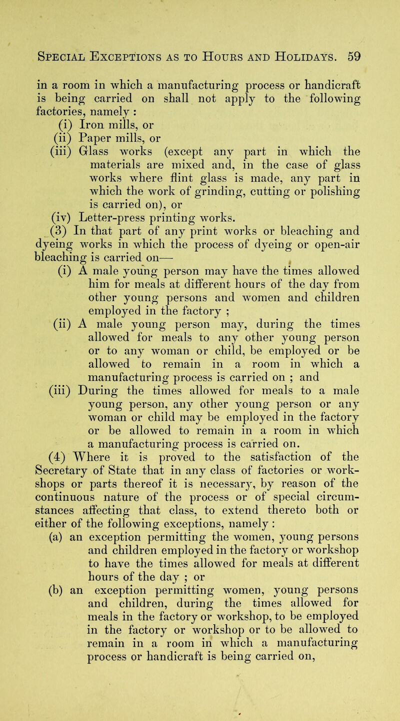 in a room in which a manufacturing process or handicraft is being carried on shall not apply to the following factories, namely : (i) Iron mills, or (ii) Paper mills, or (iii) Glass works (except any part in which the materials are mixed and, in the case of glass works where flint glass is made, any part in which the work of grinding, cutting or polishing is carried on), or (iv) Letter-press printing works. (3) In that part of any print works or bleaching and dyeing works in which the process of dyeing or open-air bleaching is carried on— (i) A male young person may have the times allowed him for meals at different hours of the day from other young persons and women and children employed in the factory ; (ii) A male young person may, during the times allowed for meals to any other young person or to any woman or child, be employed or be allowed to remain in a room in which a manufacturing process is carried on ; and (iii) During the times allowed for meals to a male young person, any other young person or any woman or child may be employed in the factory or be allowed to remain in a room in which a manufacturing process is carried on. (4) Where it is proved to the satisfaction of the Secretary of State that in any class of factories or work- shops or parts thereof it is necessary, by reason of the continuous nature of the process or of special circum- stances affecting that class, to extend thereto both or either of the following exceptions, namely : (a) an exception permitting the women, young persons and children employed in the factory or workshop to have the times allowed for meals at different hours of the day ; or (b) an exception permitting women, young persons and children, during the times allowed for meals in the factory or workshop, to be employed in the factory or workshop or to be allowed to remain in a room in which a manufacturing process or handicraft is being carried on,