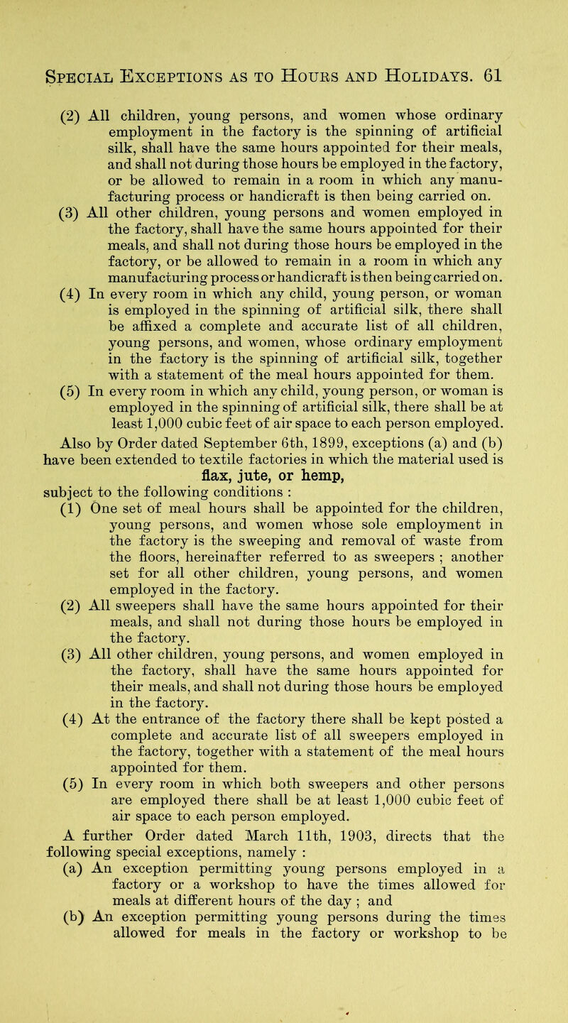 (2) All children, young persons, and women whose ordinary employment in the factory is the spinning of artificial silk, shall have the same hours appointed for their meals, and shall not during those hours be employed in the factory, or be allowed to remain in a room in which any manu- facturing process or handicraft is then being carried on. (3) All other children, young persons and women employed in the factory, shall have the same hours appointed for their meals, and shall not during those hours be employed in the factory, or be allowed to remain in a room in which any manufacturing process or handicraft is then being carried on. (4) In every room in which any child, young person, or woman is employed in the spinning of artificial silk, there shall be affixed a complete and accurate list of all children, young persons, and women, whose ordinary employment in the factory is the spinning of artificial silk, together with a statement of the meal hours appointed for them. (5) In every room in which any child, young person, or woman is employed in the spinning of artificial silk, there shall be at least 1,000 cubic feet of air space to each person employed. Also by Order dated September 6th, 1899, exceptions (a) and (b) have been extended to textile factories in which the material used is flax, jute, or hemp, subject to the following conditions : (1) One set of meal hours shall be appointed for the children, young persons, and women whose sole employment in the factory is the sweeping and removal of waste from the floors, hereinafter referred to as sweepers ; another set for all other children, young persons, and women employed in the factory. (2) All sweepers shall have the same hours appointed for their meals, and shall not during those hours be employed in the factory. (3) All other children, young persons, and women employed in the factory, shall have the same hours appointed for their meals, and shall not during those hours be employed in the factory. (4) At the entrance of the factory there shall be kept posted a complete and accurate list of all sweepers employed in the factory, together with a statement of the meal hours appointed for them. (5) In every room in which both sweepers and other persons are employed there shall be at least 1,000 cubic feet of air space to each person employed. A further Order dated March 11th, 1903, directs that the following special exceptions, namely : (a) An exception permitting young persons employed in a factory or a workshop to have the times allowed for meals at different hours of the day ; and (b) An exception permitting young persons during the times allowed for meals in the factory or workshop to be