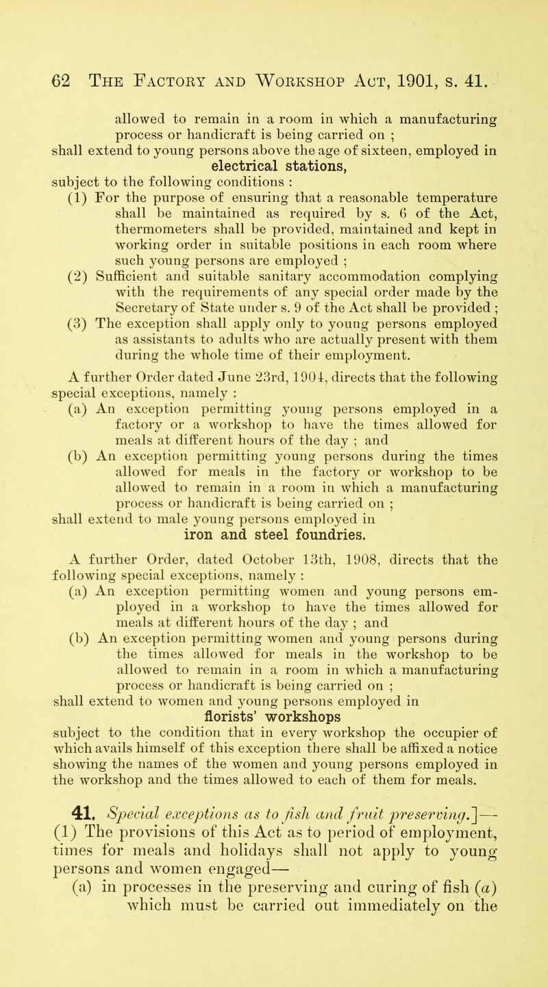 allowed to remain in a room in which a manufacturing process or handicraft is being carried on ; shall extend to young persons above the age of sixteen, employed in electrical stations, subject to the following conditions : (1) For the purpose of ensuring that a reasonable temperature shall be maintained as required by s. 6 of the Act, thermometers shall be provided, maintained and kept in working order in suitable positions in each room where such young persons are employed ; (2) Sufficient and suitable sanitary accommodation complying with the requirements of any special order made by the Secretary of State under s. 9 of the Act shall be provided ; (3) The exception shall apply only to young persons employed as assistants to adults who are actually present with them during the whole time of their employment. A further Order dated June 23rd, 1901, directs that the following special exceptions, namely : (a) An exception permitting young persons employed in a factory or a workshop to have the times allowed for meals at different hours of the day ; and (b) An exception permitting young persons during the times allowed for meals in the factory or workshop to be allowed to remain in a room in which a manufacturing process or handicraft is being carried on ; shall extend to male young persons employed in iron and steel foundries. A further Order, dated October 13th, 1908, directs that the following special exceptions, namely : (a) An exception permitting women and young persons em- ployed in a workshop to have the times allowed for meals at different hours of the day ; and (b) An exception permitting women and young persons during the times allowed for meals in the workshop to be allowed to remain in a room in which a manufacturing process or handicraft is being carried on ; shall extend to women and young persons employed in florists’ workshops subject to the condition that in every workshop the occupier of which avails himself of this exception there shall be affixed a notice showing the names of the women and young persons employed in the workshop and the times allowed to each of them for meals. 41. Special exceptions as to fish and fruit preserving.] — (1) The provisions of this Act as to period of employment, times for meals and holidays shall not apply to young- persons and women engaged— (a) in processes in the preserving and curing of fish (a) which must be carried out immediately on the
