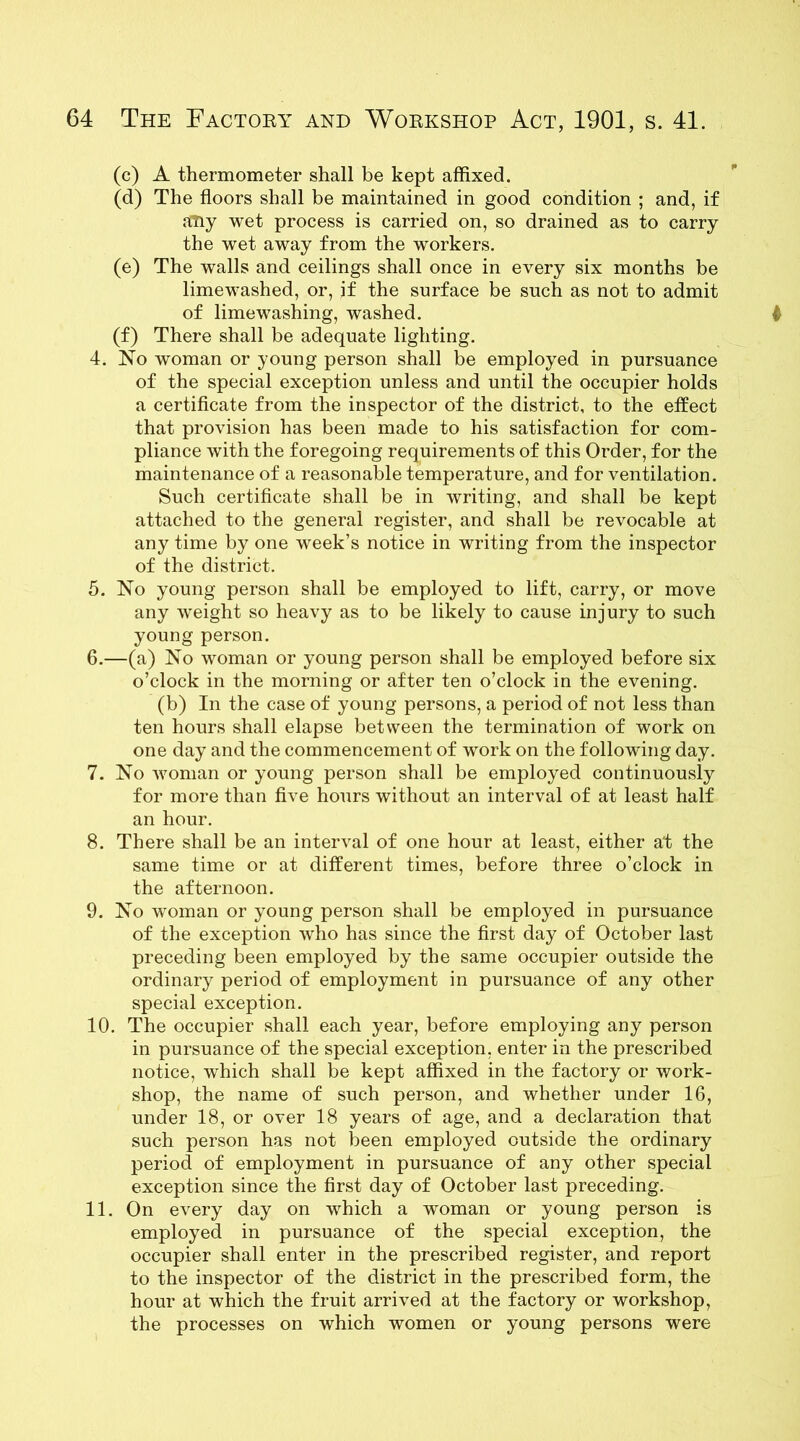 (c) A thermometer shall be kept affixed. (d) The floors shall be maintained in good condition ; and, if any wet process is carried on, so drained as to carry the wet away from the workers. (e) The walls and ceilings shall once in every six months be limewashed, or, if the surface be such as not to admit of lime washing, washed. (f) There shall be adequate lighting. 4. No woman or young person shall be employed in pursuance of the special exception unless and until the occupier holds a certificate from the inspector of the district, to the effect that provision has been made to his satisfaction for com- pliance with the foregoing requirements of this Order, for the maintenance of a reasonable temperature, and for ventilation. Such certificate shall be in writing, and shall be kept attached to the general register, and shall be revocable at any time by one week’s notice in writing from the inspector of the district. 5. No young person shall be employed to lift, carry, or move any weight so heavy as to be likely to cause injury to such young person. 6. —(a) No woman or young person shall be employed before six o’clock in the morning or after ten o’clock in the evening. (b) In the case of young persons, a period of not less than ten hours shall elapse between the termination of work on one day and the commencement of work on the following day. 7. No woman or young person shall be employed continuously for more than five hours without an interval of at least half an hour. 8. There shall be an interval of one hour at least, either at the same time or at different times, before three o’clock in the afternoon. 9. No woman or young person shall be employed in pursuance of the exception who has since the first day of October last preceding been employed by the same occupier outside the ordinary period of employment in pursuance of any other special exception. 10. The occupier shall each year, before employing any person in pursuance of the special exception, enter in the prescribed notice, which shall be kept affixed in the factory or work- shop, the name of such person, and whether under 16, under 18, or over 18 years of age, and a declaration that such person has not been employed outside the ordinary period of employment in pursuance of any other special exception since the first day of October last preceding. 11. On every day on which a woman or young person is employed in pursuance of the special exception, the occupier shall enter in the prescribed register, and report to the inspector of the district in the prescribed form, the hour at which the fruit arrived at the factory or workshop, the processes on which women or young persons were