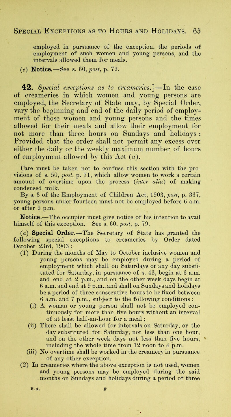 employed in pursuance of the exception, the periods of employment of such women and young persons, and the intervals allowed them for meals. (c) Notice.—See s. 60, post, p. 79. 42. Special exceptions as to creameries.]—In the case of creameries in which women and young persons are employed, the Secretary of State may, by Special Order, vary the beginning and end of the daily period of employ- ment of those women and young persons and the times allowed for their meals and allow their employment for not more than three hours on Sundays and holidays : Provided that the order shall not permit any excess over either the daily or the weekly maximum number of hours of employment allowed by this Act (a). Care must be taken not to confuse this section with the pro- visions of s. 50, post, p. 71, which allow women to work a certain amount of overtime upon the process (inter alia) of making condensed milk. By s. 3 of the Employment of Children Act, 1903, post, p. 367, young persons under fourteen must not be employed before 6 a.m. or after 9 p.m. Notice.—The occupier must give notice of his intention to avail himself of this exception. See s. 60, post, p. 79. (a) Special Order.—The Secretary of State has granted the following special exceptions to creameries by Order dated October 23rd, 1903 : (1) During the months of May to October inclusive women and young persons may be employed during a period of employment which shall on Saturdays or any day substi- tuted for Saturday, in pursuance of s. 43, begin at 6 a.m. and end at 2 p.m., and on the other week days begin at 6 a.m. and end at 9 p.m., and shall on Sundays and holidays be a period of three consecutive hours to be fixed between 6 a.m. and 7 p.m., subject to the following conditions : (i) A woman or young person shall not be employed con- tinuously for more than five hours without an interval of at least half-an-hour for a meal ; (ii) There shall be allowed for intervals on Saturday, or the day substituted for Saturday, not less than one hour, and on the other week days not less than five hours, v including the whole time from 12 noon to 4 p.m. (iii) No overtime shall be worked in the creamery in pursuance of any other exception. (2) In creameries where the above exception is not used, women and young persons may be employed during the said months on Sundays and holidays during a period of three F.A. F