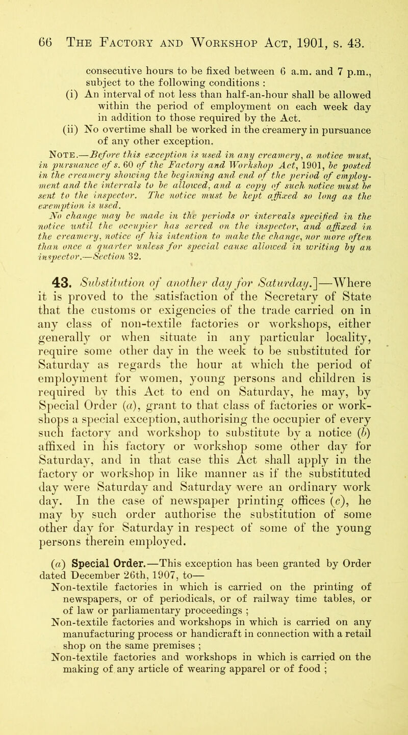 consecutive hours to be fixed between 6 a.m. and 7 p.m., subject to the following conditions : (i) An interval of not less than half-an-hour shall be allowed within the period of employment on each week day in addition to those required by the Act. (ii) No overtime shall be worked in the creamery in pursuance of any other exception. Note.—Before this exception is used in any creamery, a notice must, in pursuance of s. 60 of the Factory and Workshop Act, 1901, he posted in the creamery showing the beginning and end of the period of employ- ment and the intervals to he allowed, and a copy of such, notice must be sent to the inspector. The notice must he kept affixed so long as the exemption is used. No change may he made in the periods or intervals specified in the notice until the occupier has served on the inspector, and affixed in the creamery, notice of his intention to make the change, nor more often than once a quarter unless for special cause alloioed in writing by an inspector.—Section 32. 43. Substitution of another clay for Saturday.]—Where it is proved to the satisfaction of the Secretary of State that the customs or exigencies of the trade carried on in any class of non-textile factories or workshops, either generally or when situate in any particular locality, require some other day in the week to be substituted for Saturday as regards the hour at which the period of employment for women, young persons and children is required by this Act to end on Saturday, he may, by Special Order (a), grant to that class of factories or work- shops a special exception, authorising the occupier of every such factory and workshop to substitute by a notice (b) affixed in his factory or workshop some other day for Saturday, and in that case this Act shall apply in the factory or workshop in like manner as if the substituted day were Saturday and Saturday were an ordinary work day. In the case of newspaper printing offices (c), he may by such order authorise the substitution of some other day for Saturday in respect of some of the young persons therein employed. (a) Special Order.—This exception has been granted by Order dated December 26th, 1907, to— Non-textile factories in which is carried on the printing of newspapers, or of periodicals, or of railway time tables, or of law or parliamentary proceedings ; Non-textile factories and workshops in which is carried on any manufacturing process or handicraft in connection with a retail shop on the same premises ; Non-textile factories and workshops in which is carried on the making of any article of wearing apparel or of food ;